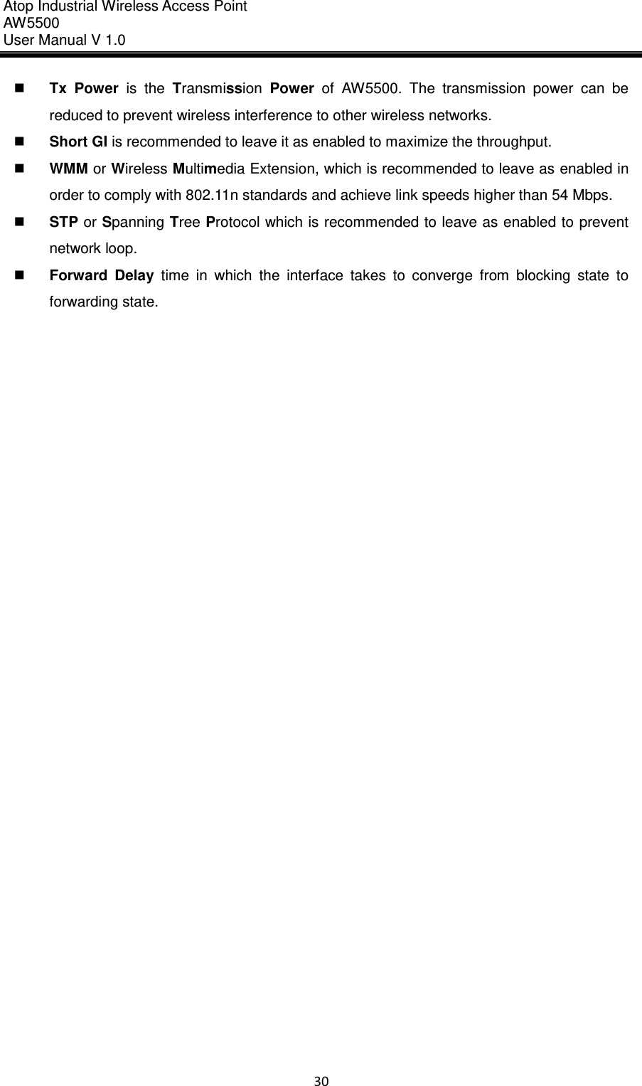 Atop Industrial Wireless Access Point AW 5500 User Manual V 1.0                      30   Tx  Power  is  the  Transmission  Power  of  AW5500.  The  transmission  power  can  be reduced to prevent wireless interference to other wireless networks.  Short GI is recommended to leave it as enabled to maximize the throughput.  WMM or Wireless Multimedia Extension, which is recommended to leave as enabled in order to comply with 802.11n standards and achieve link speeds higher than 54 Mbps.  STP or Spanning Tree Protocol which is recommended to leave as enabled to prevent network loop.  Forward  Delay  time  in  which  the  interface  takes  to  converge  from  blocking  state  to forwarding state.     