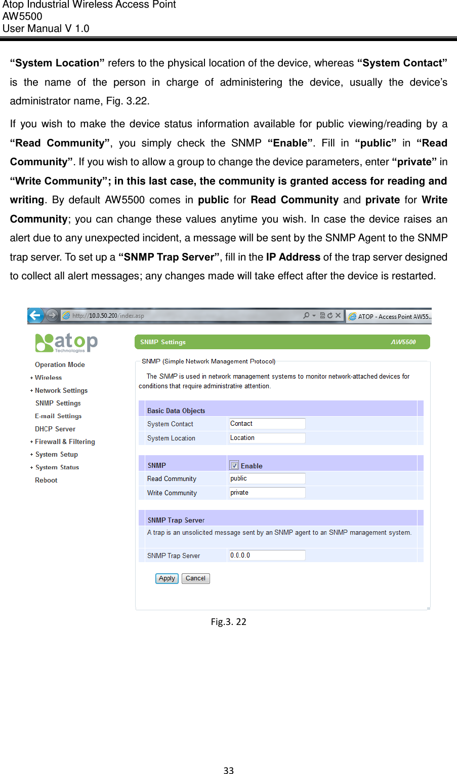 Atop Industrial Wireless Access Point AW 5500 User Manual V 1.0                      33  “System Location” refers to the physical location of the device, whereas “System Contact” is  the  name  of  the  person  in  charge  of  administering  the  device,  usually  the  device’s administrator name, Fig. 3.22. If  you  wish  to  make  the  device  status  information  available  for  public  viewing/reading  by  a “Read  Community”,  you  simply  check  the  SNMP  “Enable”.  Fill  in  “public”  in  “Read Community”. If you wish to allow a group to change the device parameters, enter “private” in “Write Community”; in this last case, the community is granted access for reading and writing.  By  default  AW5500  comes  in  public  for  Read  Community  and  private  for  Write Community;  you  can change  these  values  anytime  you  wish.  In  case  the  device  raises  an alert due to any unexpected incident, a message will be sent by the SNMP Agent to the SNMP trap server. To set up a “SNMP Trap Server”, fill in the IP Address of the trap server designed to collect all alert messages; any changes made will take effect after the device is restarted.   Fig.3. 22     
