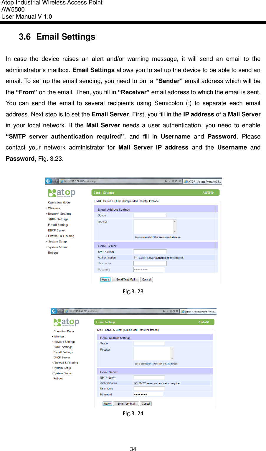 Atop Industrial Wireless Access Point AW 5500 User Manual V 1.0                      34  3.6  Email Settings  In  case  the  device  raises  an  alert  and/or  warning  message,  it  will  send  an  email  to  the administrator’s mailbox. Email Settings allows you to set up the device to be able to send an email. To set up the email sending, you need to put a “Sender” email address which will be the “From” on the email. Then, you fill in “Receiver” email address to which the email is sent. You  can  send  the  email  to  several  recipients  using  Semicolon  (;)  to  separate  each  email address. Next step is to set the Email Server. First, you fill in the IP address of a Mail Server in  your  local  network.  If  the  Mail  Server  needs  a  user  authentication,  you  need  to  enable “SMTP  server  authentication  required”,  and  fill  in  Username  and  Password.  Please contact  your  network  administrator  for  Mail  Server  IP  address  and  the  Username  and Password, Fig. 3.23.   Fig.3. 23   Fig.3. 24     