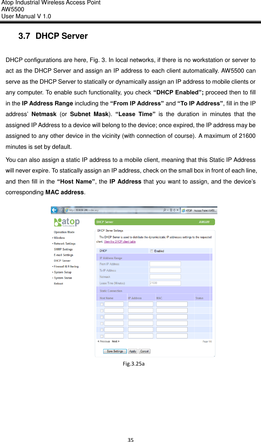 Atop Industrial Wireless Access Point AW 5500 User Manual V 1.0                      35  3.7  DHCP Server  DHCP configurations are here, Fig. 3. In local networks, if there is no workstation or server to act as the DHCP Server and assign an IP address to each client automatically. AW5500 can serve as the DHCP Server to statically or dynamically assign an IP address to mobile clients or any computer. To enable such functionality, you check “DHCP Enabled”; proceed then to fill in the IP Address Range including the “From IP Address” and “To IP Address”, fill in the IP address’  Netmask  (or  Subnet  Mask).  “Lease  Time”  is  the  duration  in  minutes  that  the assigned IP Address to a device will belong to the device; once expired, the IP address may be assigned to any other device in the vicinity (with connection of course). A maximum of 21600 minutes is set by default. You can also assign a static IP address to a mobile client, meaning that this Static IP Address will never expire. To statically assign an IP address, check on the small box in front of each line, and then fill in the “Host Name”, the IP Address that you want to assign, and the device’s corresponding MAC address.  Fig.3.25a 