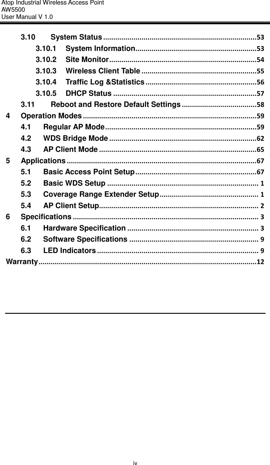 Atop Industrial Wireless Access Point AW 5500 User Manual V 1.0                      iv 3.10 System Status ............................................................................ 53 3.10.1 System Information............................................................ 53 3.10.2 Site Monitor ......................................................................... 54 3.10.3 Wireless Client Table ......................................................... 55 3.10.4 Traffic Log &amp;Statistics ....................................................... 56 3.10.5 DHCP Status ....................................................................... 57 3.11 Reboot and Restore Default Settings ..................................... 58 4 Operation Modes ...................................................................................... 59 4.1 Regular AP Mode ........................................................................... 59 4.2 WDS Bridge Mode ......................................................................... 62 4.3 AP Client Mode .............................................................................. 65 5 Applications .............................................................................................. 67 5.1 Basic Access Point Setup ............................................................ 67 5.2 Basic WDS Setup ........................................................................... 1 5.3 Coverage Range Extender Setup ................................................. 1 5.4 AP Client Setup............................................................................... 2 6 Specifications ............................................................................................ 3 6.1 Hardware Specification ................................................................. 3 6.2 Software Specifications ................................................................ 9 6.3 LED Indicators ................................................................................ 9 Warranty ............................................................................................................ 12     