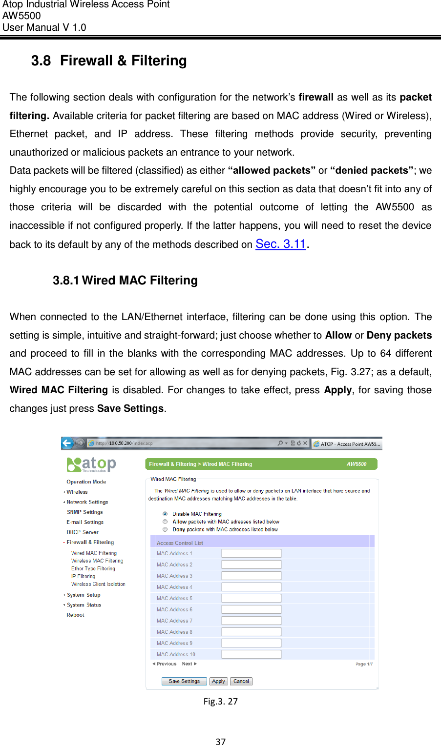 Atop Industrial Wireless Access Point AW 5500 User Manual V 1.0                      37  3.8  Firewall &amp; Filtering  The following section deals with configuration for the network’s firewall as well as its packet filtering. Available criteria for packet filtering are based on MAC address (Wired or Wireless), Ethernet  packet,  and  IP  address.  These  filtering  methods  provide  security,  preventing unauthorized or malicious packets an entrance to your network.   Data packets will be filtered (classified) as either “allowed packets” or “denied packets”; we highly encourage you to be extremely careful on this section as data that doesn’t fit into any of those  criteria  will  be  discarded  with  the  potential  outcome  of  letting  the  AW5500  as inaccessible if not configured properly. If the latter happens, you will need to reset the device back to its default by any of the methods described on Sec. 3.11.  3.8.1 Wired MAC Filtering  When connected to  the  LAN/Ethernet  interface,  filtering can  be  done  using  this  option.  The setting is simple, intuitive and straight-forward; just choose whether to Allow or Deny packets and  proceed  to  fill  in  the  blanks  with  the corresponding  MAC  addresses.  Up  to  64  different MAC addresses can be set for allowing as well as for denying packets, Fig. 3.27; as a default, Wired MAC Filtering is disabled. For changes to take effect, press  Apply, for saving those changes just press Save Settings.   Fig.3. 27    