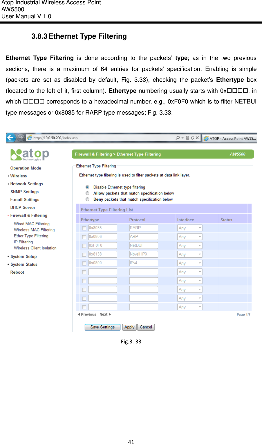 Atop Industrial Wireless Access Point AW 5500 User Manual V 1.0                      41  3.8.3 Ethernet Type Filtering  Ethernet  Type  Filtering  is  done  according  to  the  packets’ type;  as  in  the  two  previous sections,  there  is  a  maximum  of  64  entries  for  packets’  specification.  Enabling  is  simple (packets  are  set  as  disabled  by  default,  Fig.  3.33),  checking  the  packet’s  Ethertype  box (located to the left of it, first column).  Ethertype numbering usually starts with 0x, in which  corresponds to a hexadecimal number, e.g., 0xF0F0 which is to filter NETBUI type messages or 0x8035 for RARP type messages; Fig. 3.33.   Fig.3. 33    