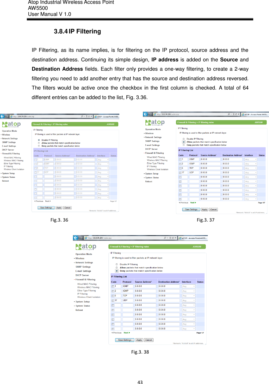 Atop Industrial Wireless Access Point AW 5500 User Manual V 1.0                      43  3.8.4 IP Filtering  IP  Filtering,  as  its  name  implies,  is  for  filtering  on  the  IP  protocol,  source  address  and  the destination  address.  Continuing  its  simple design,  IP address  is  added  on  the  Source and Destination  Address  fields. Each filter  only provides a one-way filtering, to create  a  2-way filtering you need to add another entry that has the source and destination address reversed. The  filters  would  be  active  once  the  checkbox  in  the  first  column  is  checked.  A  total  of  64 different entries can be added to the list, Fig. 3.36.   Fig.3. 36  Fig.3. 37   Fig.3. 38     
