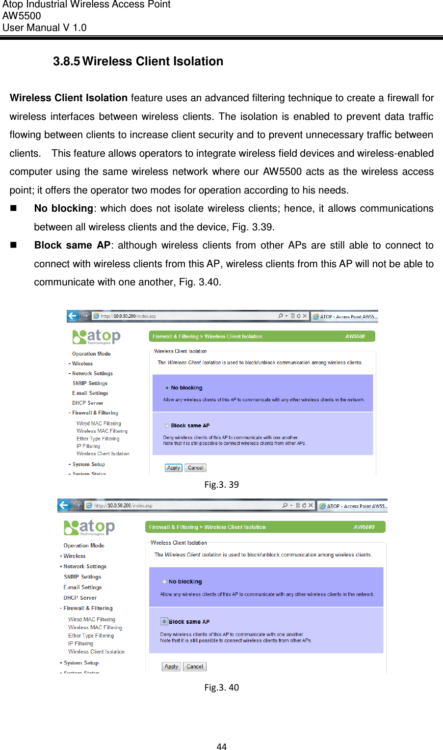 Atop Industrial Wireless Access Point AW 5500 User Manual V 1.0                      44  3.8.5 Wireless Client Isolation  Wireless Client Isolation feature uses an advanced filtering technique to create a firewall for wireless  interfaces  between  wireless  clients.  The  isolation  is  enabled  to  prevent  data  traffic flowing between clients to increase client security and to prevent unnecessary traffic between clients.    This feature allows operators to integrate wireless field devices and wireless-enabled computer using  the  same wireless network where our AW5500 acts  as  the  wireless access point; it offers the operator two modes for operation according to his needs.  No blocking:  which does not isolate wireless clients; hence, it allows communications between all wireless clients and the device, Fig. 3.39.  Block  same  AP:  although  wireless  clients  from  other APs  are  still  able  to  connect  to connect with wireless clients from this AP, wireless clients from this AP will not be able to communicate with one another, Fig. 3.40.   Fig.3. 39  Fig.3. 40     