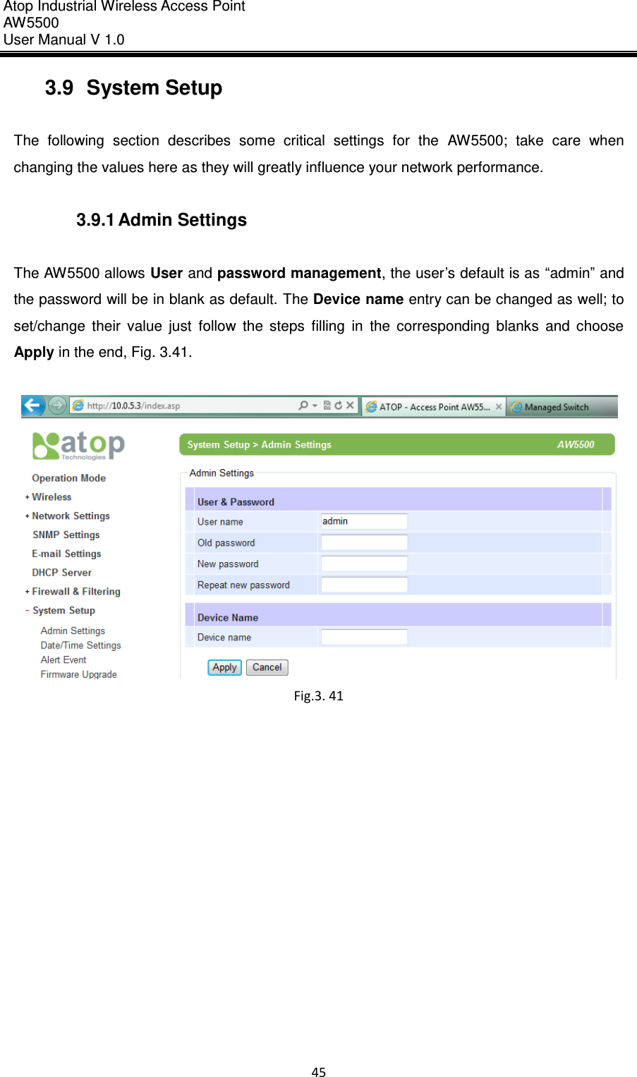 Atop Industrial Wireless Access Point AW 5500 User Manual V 1.0                      45  3.9  System Setup  The  following  section  describes  some  critical  settings  for  the  AW5500;  take  care  when changing the values here as they will greatly influence your network performance.  3.9.1 Admin Settings  The AW5500 allows User and password management, the user’s default is as “admin” and the password will be in blank as default. The Device name entry can be changed as well; to set/change  their  value  just  follow  the  steps  filling  in  the  corresponding  blanks  and  choose Apply in the end, Fig. 3.41.   Fig.3. 41      