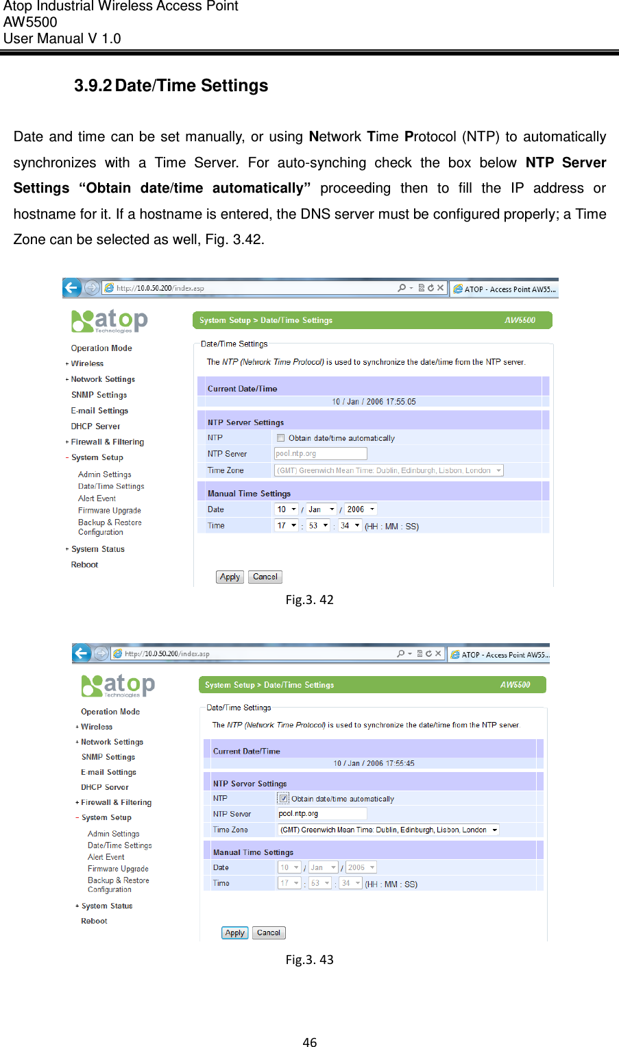 Atop Industrial Wireless Access Point AW 5500 User Manual V 1.0                      46  3.9.2 Date/Time Settings  Date and  time can  be set  manually, or using  Network Time  Protocol  (NTP)  to  automatically synchronizes  with  a  Time  Server.  For  auto-synching  check  the  box  below  NTP  Server Settings “Obtain  date/time  automatically”  proceeding  then  to  fill  the  IP  address  or hostname for it. If a hostname is entered, the DNS server must be configured properly; a Time Zone can be selected as well, Fig. 3.42.   Fig.3. 42   Fig.3. 43     