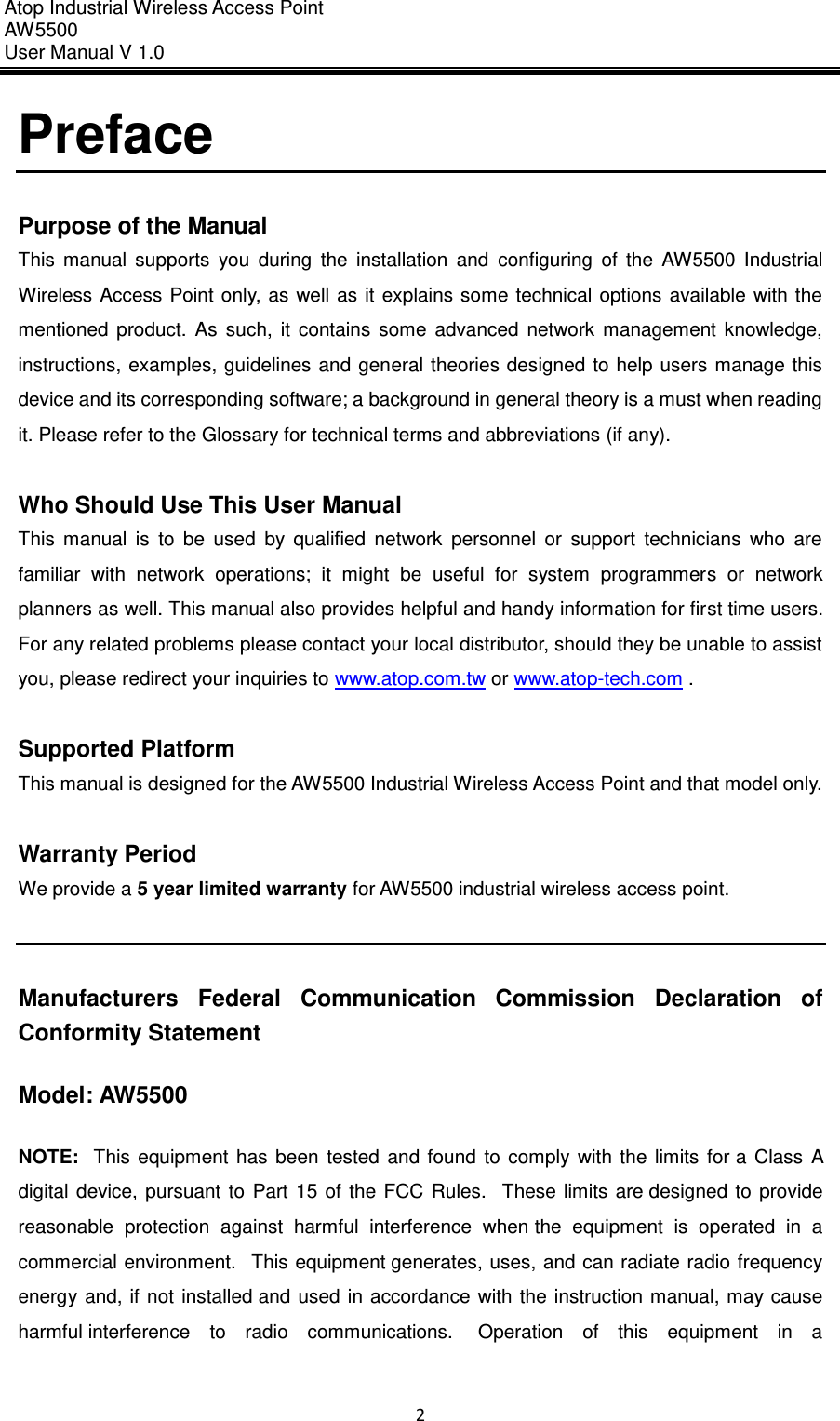 Atop Industrial Wireless Access Point AW 5500 User Manual V 1.0                      2  Preface  Purpose of the Manual This  manual  supports  you  during  the  installation  and  configuring  of  the  AW5500  Industrial Wireless Access Point only, as well  as  it explains  some technical options  available  with the mentioned  product.  As  such,  it  contains  some  advanced  network  management  knowledge, instructions, examples, guidelines and general theories designed to help users  manage this device and its corresponding software; a background in general theory is a must when reading it. Please refer to the Glossary for technical terms and abbreviations (if any).  Who Should Use This User Manual This  manual  is  to  be  used  by  qualified  network  personnel  or  support  technicians  who  are familiar  with  network  operations;  it  might  be  useful  for  system  programmers  or  network planners as well. This manual also provides helpful and handy information for first time users. For any related problems please contact your local distributor, should they be unable to assist you, please redirect your inquiries to www.atop.com.tw or www.atop-tech.com .  Supported Platform This manual is designed for the AW5500 Industrial Wireless Access Point and that model only.  Warranty Period We provide a 5 year limited warranty for AW5500 industrial wireless access point.   Manufacturers  Federal  Communication  Commission  Declaration  of Conformity Statement   Model: AW5500 NOTE:   This  equipment  has  been  tested  and  found  to  comply  with  the  limits  for a Class  A digital  device,  pursuant  to  Part  15 of  the  FCC  Rules.   These  limits are designed  to  provide reasonable  protection  against  harmful  interference  when the  equipment  is  operated  in  a commercial environment.   This equipment generates, uses, and can radiate radio frequency energy  and,  if not  installed and  used in  accordance  with  the instruction  manual,  may cause harmful interference  to  radio  communications.   Operation  of  this  equipment  in  a 