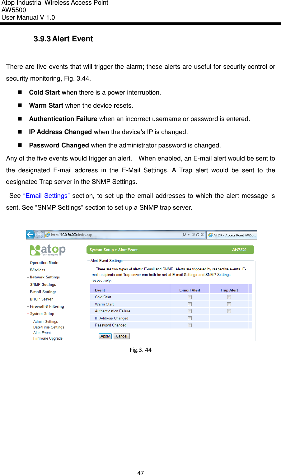 Atop Industrial Wireless Access Point AW 5500 User Manual V 1.0                      47  3.9.3 Alert Event  There are five events that will trigger the alarm; these alerts are useful for security control or security monitoring, Fig. 3.44.  Cold Start when there is a power interruption.  Warm Start when the device resets.  Authentication Failure when an incorrect username or password is entered.  IP Address Changed when the device’s IP is changed.  Password Changed when the administrator password is changed. Any of the five events would trigger an alert.    When enabled, an E-mail alert would be sent to the  designated  E-mail  address  in  the  E-Mail  Settings.  A  Trap  alert  would  be  sent  to  the designated Trap server in the SNMP Settings.   See “Email Settings” section,  to set  up the email addresses to which  the alert message is sent. See “SNMP Settings” section to set up a SNMP trap server.   Fig.3. 44     