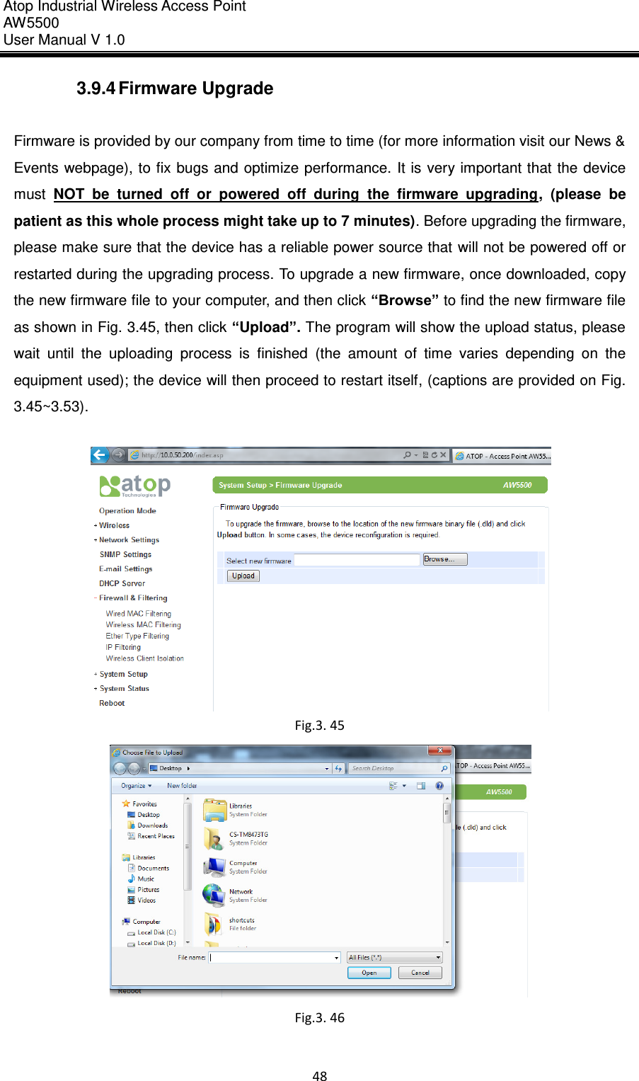 Atop Industrial Wireless Access Point AW 5500 User Manual V 1.0                      48  3.9.4 Firmware Upgrade  Firmware is provided by our company from time to time (for more information visit our News &amp; Events webpage), to fix bugs and optimize performance.  It is very important that the device must  NOT  be  turned  off  or  powered  off  during  the  firmware  upgrading,  (please  be patient as this whole process might take up to 7 minutes). Before upgrading the firmware, please make sure that the device has a reliable power source that will not be powered off or restarted during the upgrading process. To upgrade a new firmware, once downloaded, copy the new firmware file to your computer, and then click “Browse” to find the new firmware file as shown in Fig. 3.45, then click “Upload”. The program will show the upload status, please wait  until  the  uploading  process  is  finished  (the  amount  of  time  varies  depending  on  the equipment used); the device will then proceed to restart itself, (captions are provided on Fig. 3.45~3.53).   Fig.3. 45  Fig.3. 46    