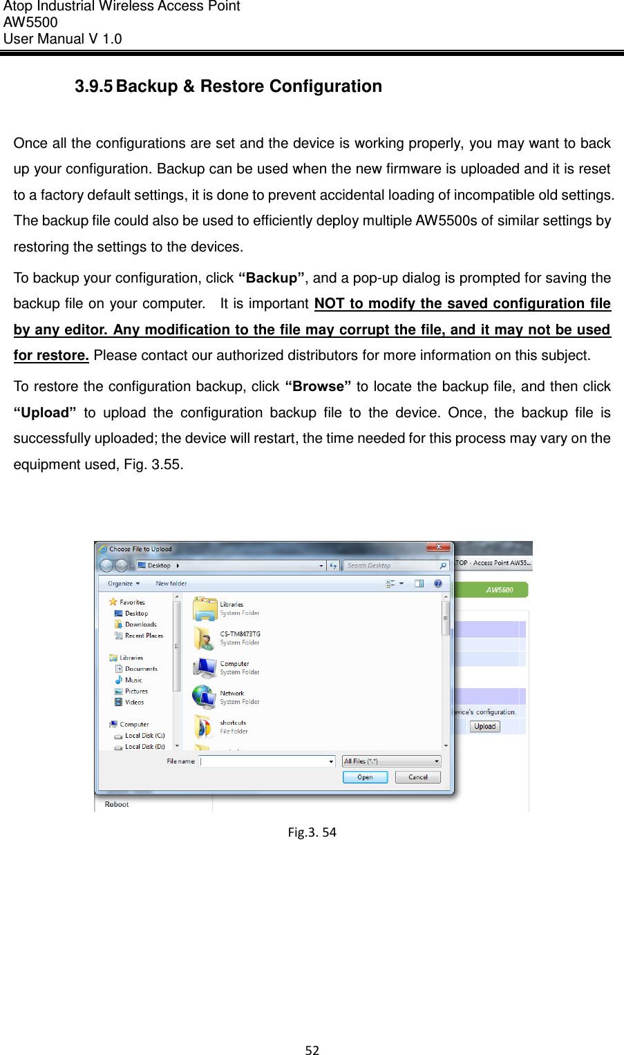 Atop Industrial Wireless Access Point AW 5500 User Manual V 1.0                      52  3.9.5 Backup &amp; Restore Configuration  Once all the configurations are set and the device is working properly, you may want to back up your configuration. Backup can be used when the new firmware is uploaded and it is reset to a factory default settings, it is done to prevent accidental loading of incompatible old settings. The backup file could also be used to efficiently deploy multiple AW5500s of similar settings by restoring the settings to the devices. To backup your configuration, click “Backup”, and a pop-up dialog is prompted for saving the backup file on your computer.    It is important  NOT to modify the saved configuration file by any editor. Any modification to the file may corrupt the file, and it may not be used for restore. Please contact our authorized distributors for more information on this subject. To restore the configuration backup, click “Browse” to locate the backup file, and then click “Upload”  to  upload  the  configuration  backup  file  to  the  device.  Once,  the  backup  file  is successfully uploaded; the device will restart, the time needed for this process may vary on the equipment used, Fig. 3.55.      Fig.3. 54     