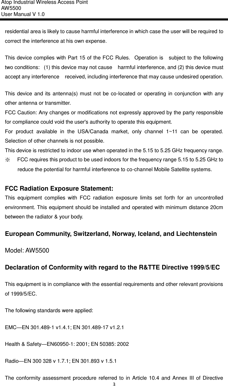 Atop Industrial Wireless Access Point AW 5500 User Manual V 1.0                      3  residential area is likely to cause harmful interference in which case the user will be required to correct the interference at his own expense. This device complies with Part 15 of the FCC Rules.   Operation is    subject to the following two conditions:   (1) this device may not cause    harmful interference, and (2) this device must accept any interference    received, including interference that may cause undesired operation. This  device  and  its  antenna(s)  must  not  be  co-located  or  operating  in  conjunction  with  any other antenna or transmitter. FCC Caution: Any changes or modifications not expressly approved by the party responsible for compliance could void the user&apos;s authority to operate this equipment. For  product  available  in  the  USA/Canada  market,  only  channel  1~11  can  be  operated. Selection of other channels is not possible. This device is restricted to indoor use when operated in the 5.15 to 5.25 GHz frequency range. ※     FCC requires this product to be used indoors for the frequency range 5.15 to 5.25 GHz to reduce the potential for harmful interference to co-channel Mobile Satellite systems.  FCC Radiation Exposure Statement: This  equipment  complies  with  FCC  radiation  exposure  limits  set  forth  for  an  uncontrolled environment. This equipment should be installed and operated with minimum distance 20cm between the radiator &amp; your body. European Community, Switzerland, Norway, Iceland, and Liechtenstein   Model: AW5500 Declaration of Conformity with regard to the R&amp;TTE Directive 1999/5/EC   This equipment is in compliance with the essential requirements and other relevant provisions of 1999/5/EC. The following standards were applied:   EMC—EN 301.489-1 v1.4.1; EN 301.489-17 v1.2.1   Health &amp; Safety—EN60950-1: 2001; EN 50385: 2002   Radio—EN 300 328 v 1.7.1; EN 301.893 v 1.5.1   The  conformity  assessment  procedure  referred  to  in  Article  10.4  and  Annex  III  of  Directive 
