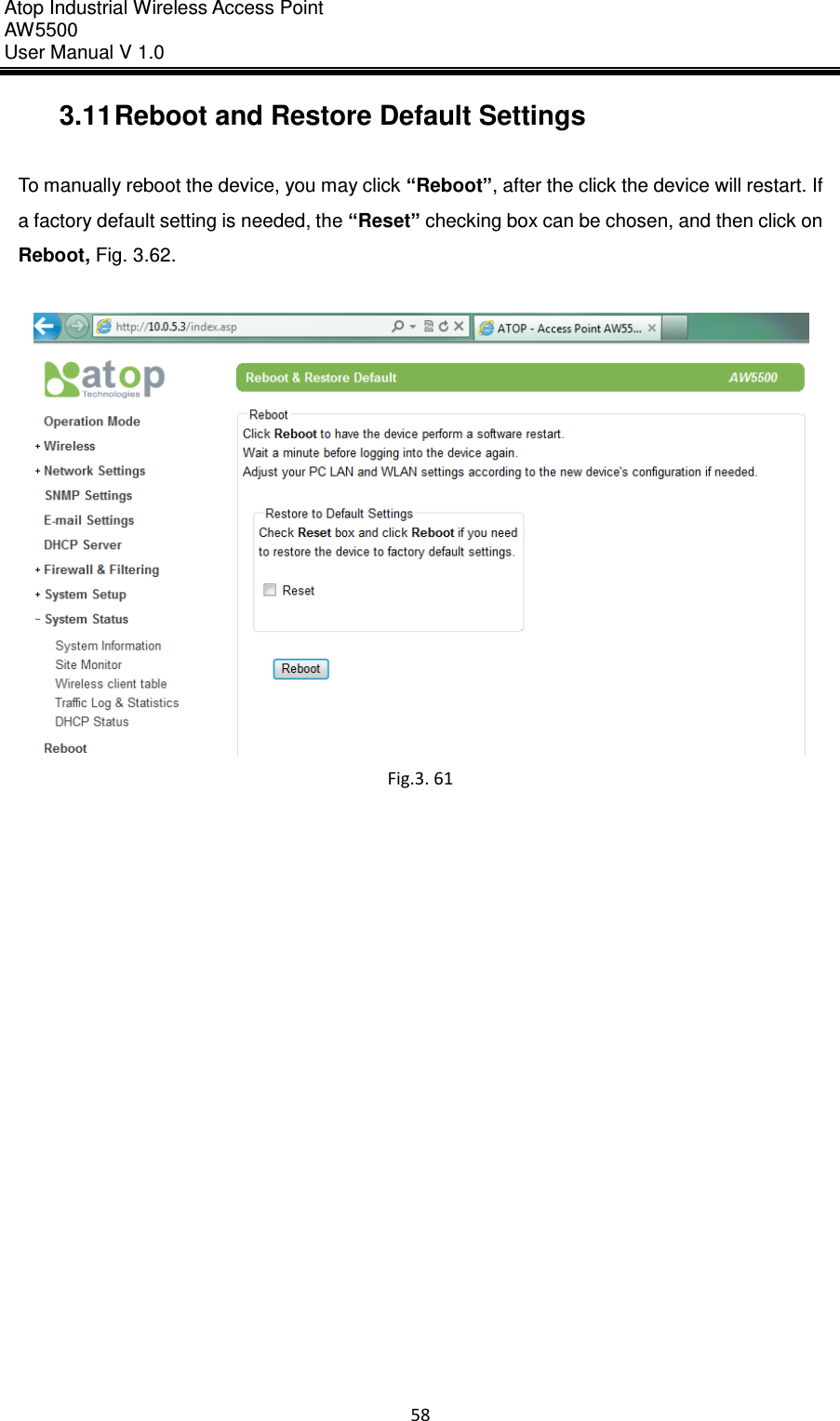 Atop Industrial Wireless Access Point AW 5500 User Manual V 1.0                      58  3.11 Reboot and Restore Default Settings  To manually reboot the device, you may click “Reboot”, after the click the device will restart. If a factory default setting is needed, the “Reset” checking box can be chosen, and then click on Reboot, Fig. 3.62.   Fig.3. 61    