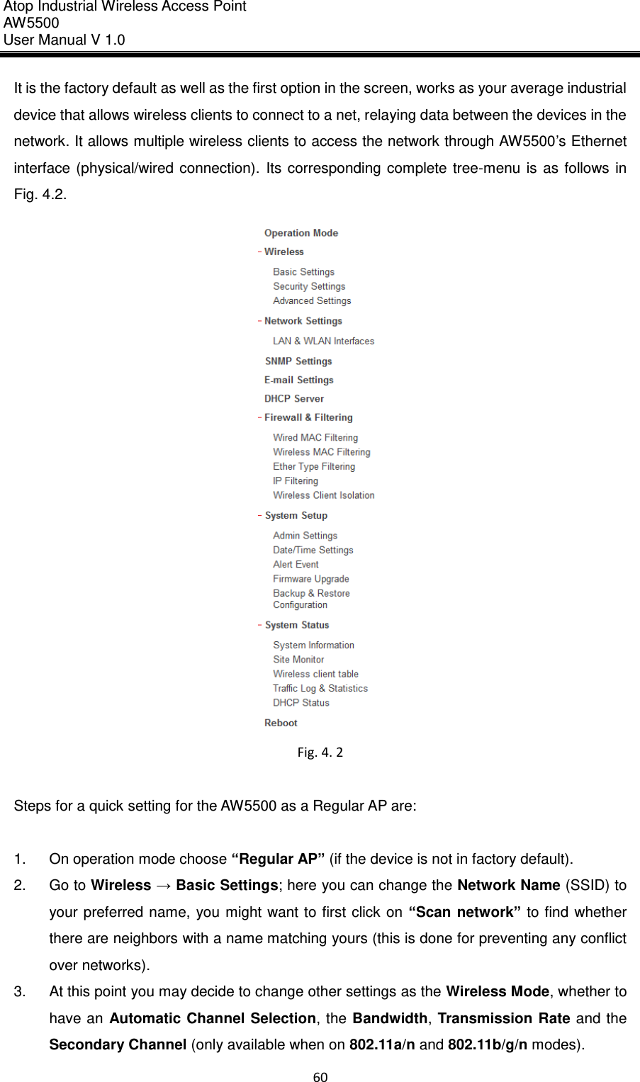 Atop Industrial Wireless Access Point AW 5500 User Manual V 1.0                      60  It is the factory default as well as the first option in the screen, works as your average industrial device that allows wireless clients to connect to a net, relaying data between the devices in the network. It allows multiple wireless clients to access the network through AW5500’s Ethernet interface  (physical/wired  connection).  Its  corresponding  complete  tree-menu  is  as follows  in Fig. 4.2.  Fig. 4. 2  Steps for a quick setting for the AW5500 as a Regular AP are:  1.  On operation mode choose “Regular AP” (if the device is not in factory default). 2.  Go to Wireless → Basic Settings; here you can change the Network Name (SSID) to your preferred  name, you might want to  first click on  “Scan  network”  to  find  whether there are neighbors with a name matching yours (this is done for preventing any conflict over networks). 3.  At this point you may decide to change other settings as the Wireless Mode, whether to have an  Automatic Channel  Selection,  the Bandwidth,  Transmission Rate  and the Secondary Channel (only available when on 802.11a/n and 802.11b/g/n modes). 