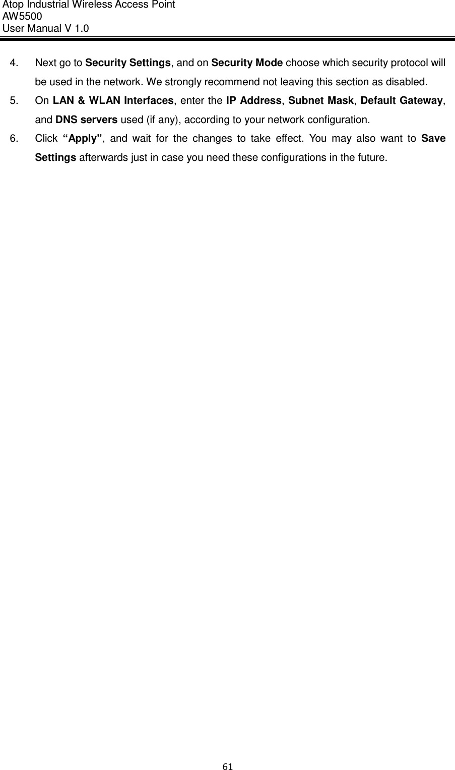 Atop Industrial Wireless Access Point AW 5500 User Manual V 1.0                      61  4.  Next go to Security Settings, and on Security Mode choose which security protocol will be used in the network. We strongly recommend not leaving this section as disabled. 5.  On LAN &amp; WLAN Interfaces, enter the IP Address, Subnet Mask, Default Gateway, and DNS servers used (if any), according to your network configuration. 6.  Click  “Apply”,  and  wait  for  the  changes  to  take  effect.  You  may  also  want  to  Save Settings afterwards just in case you need these configurations in the future.     