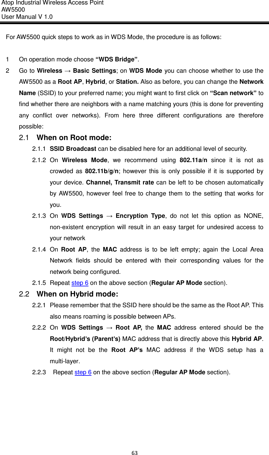 Atop Industrial Wireless Access Point AW 5500 User Manual V 1.0                      63  For AW5500 quick steps to work as in WDS Mode, the procedure is as follows:  1  On operation mode choose “WDS Bridge”. 2  Go to Wireless → Basic Settings; on WDS Mode you can choose whether to use the AW5500 as a Root AP, Hybrid, or Station. Also as before, you can change the Network Name (SSID) to your preferred name; you might want to first click on “Scan network” to find whether there are neighbors with a name matching yours (this is done for preventing any  conflict  over  networks).  From  here  three  different  configurations  are  therefore possible: 2.1  When on Root mode: 2.1.1 SSID Broadcast can be disabled here for an additional level of security. 2.1.2  On  Wireless  Mode,  we  recommend  using  802.11a/n  since  it  is  not  as crowded  as  802.11b/g/n;  however  this  is  only  possible  if  it  is  supported  by your device. Channel, Transmit rate can be left to be chosen automatically by  AW5500,  however  feel  free  to change  them to  the setting  that  works  for you. 2.1.3  On  WDS  Settings  →  Encryption  Type,  do  not  let  this  option  as  NONE, non-existent  encryption  will  result  in  an  easy  target  for  undesired  access  to your network 2.1.4  On  Root  AP,  the  MAC  address  is  to  be  left  empty;  again  the  Local  Area Network  fields  should  be  entered  with  their  corresponding  values  for  the network being configured.   2.1.5  Repeat step 6 on the above section (Regular AP Mode section).   2.2  When on Hybrid mode: 2.2.1  Please remember that the SSID here should be the same as the Root AP. This also means roaming is possible between APs. 2.2.2  On  WDS  Settings  →  Root  AP,  the  MAC  address  entered  should  be  the Root/Hybrid’s (Parent’s) MAC address that is directly above this Hybrid AP. It  might  not  be  the  Root  AP’s  MAC  address  if  the  WDS  setup  has  a multi-layer. 2.2.3    Repeat step 6 on the above section (Regular AP Mode section).    