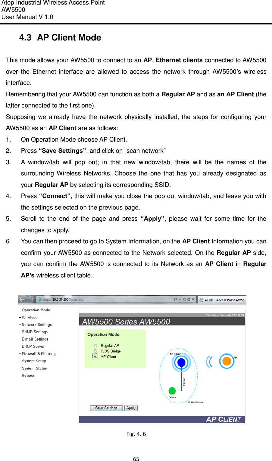 Atop Industrial Wireless Access Point AW 5500 User Manual V 1.0                      65  4.3  AP Client Mode  This mode allows your AW5500 to connect to an AP, Ethernet clients connected to AW5500 over  the  Ethernet  interface  are  allowed  to  access  the  network  through  AW5500’s  wireless interface. Remembering that your AW5500 can function as both a Regular AP and as an AP Client (the latter connected to the first one).   Supposing  we  already  have  the  network  physically  installed,  the  steps  for  configuring  your AW5500 as an AP Client are as follows: 1.  On Operation Mode choose AP Client. 2.  Press “Save Settings”, and click on “scan network” 3.  A  window/tab  will  pop  out;  in  that  new  window/tab,  there  will  be  the  names  of  the surrounding  Wireless  Networks.  Choose  the  one  that  has  you  already  designated  as your Regular AP by selecting its corresponding SSID. 4.  Press “Connect”, this will make you close the pop out window/tab, and leave you with the settings selected on the previous page. 5.  Scroll  to  the  end  of  the  page  and  press  “Apply”,  please  wait  for  some  time  for  the changes to apply. 6.  You can then proceed to go to System Information, on the AP Client Information you can confirm your AW5500 as connected to the Network selected.  On the Regular AP side, you can confirm the AW5500 is  connected  to  its Network  as an  AP  Client  in Regular AP’s wireless client table.     Fig. 4. 6  