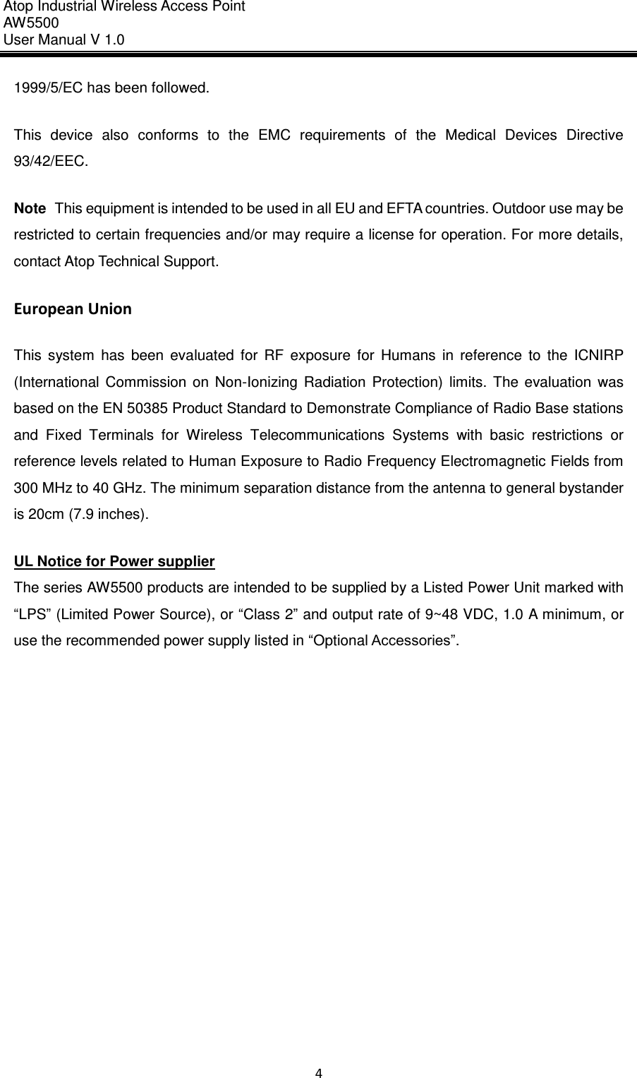 Atop Industrial Wireless Access Point AW 5500 User Manual V 1.0                      4  1999/5/EC has been followed.   This  device  also  conforms  to  the  EMC  requirements  of  the  Medical  Devices  Directive 93/42/EEC.   Note  This equipment is intended to be used in all EU and EFTA countries. Outdoor use may be restricted to certain frequencies and/or may require a license for operation. For more details, contact Atop Technical Support.   European Union   This  system  has  been  evaluated  for  RF  exposure  for  Humans  in  reference  to  the  ICNIRP (International  Commission  on  Non-Ionizing  Radiation  Protection)  limits.  The  evaluation  was based on the EN 50385 Product Standard to Demonstrate Compliance of Radio Base stations and  Fixed  Terminals  for  Wireless  Telecommunications  Systems  with  basic  restrictions  or reference levels related to Human Exposure to Radio Frequency Electromagnetic Fields from 300 MHz to 40 GHz. The minimum separation distance from the antenna to general bystander is 20cm (7.9 inches).   UL Notice for Power supplier The series AW5500 products are intended to be supplied by a Listed Power Unit marked with “LPS” (Limited Power Source), or “Class 2” and output rate of 9~48 VDC, 1.0 A minimum, or use the recommended power supply listed in “Optional Accessories”.      