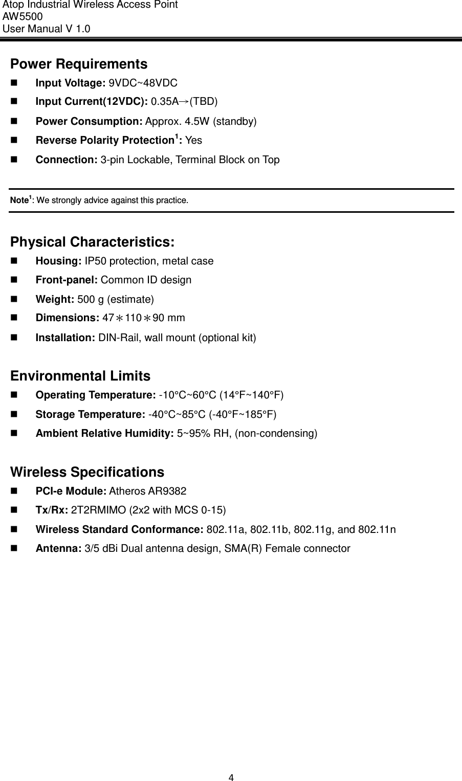 Atop Industrial Wireless Access Point AW 5500 User Manual V 1.0                      4  Power Requirements    Input Voltage: 9VDC~48VDC    Input Current(12VDC): 0.35A→(TBD)  Power Consumption: Approx. 4.5W (standby)  Reverse Polarity Protection1: Yes  Connection: 3-pin Lockable, Terminal Block on Top  Note1: We strongly advice against this practice.  Physical Characteristics:  Housing: IP50 protection, metal case  Front-panel: Common ID design  Weight: 500 g (estimate)  Dimensions: 47＊110＊90 mm  Installation: DIN-Rail, wall mount (optional kit)  Environmental Limits  Operating Temperature: -10°C~60°C (14°F~140°F)  Storage Temperature: -40°C~85°C (-40°F~185°F)  Ambient Relative Humidity: 5~95% RH, (non-condensing)  Wireless Specifications  PCI-e Module: Atheros AR9382  Tx/Rx: 2T2RMIMO (2x2 with MCS 0-15)  Wireless Standard Conformance: 802.11a, 802.11b, 802.11g, and 802.11n  Antenna: 3/5 dBi Dual antenna design, SMA(R) Female connector     