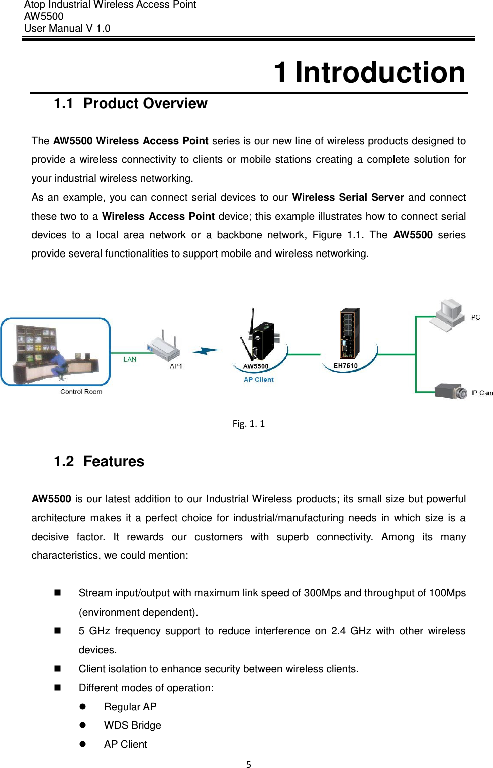 Atop Industrial Wireless Access Point AW 5500 User Manual V 1.0                      5  1 Introduction 1.1  Product Overview  The AW5500 Wireless Access Point series is our new line of wireless products designed to provide  a  wireless  connectivity to  clients  or  mobile stations  creating  a  complete  solution for your industrial wireless networking.   As an example,  you can connect serial devices to our  Wireless Serial  Server and connect these two to a Wireless Access Point device; this example illustrates how to connect serial devices  to  a  local  area  network  or  a  backbone  network,  Figure  1.1.  The  AW5500  series provide several functionalities to support mobile and wireless networking.   Fig. 1. 1  1.2  Features  AW5500 is our latest addition to our Industrial Wireless products; its small size but powerful architecture  makes  it  a  perfect  choice  for  industrial/manufacturing  needs  in  which  size  is  a decisive  factor.  It  rewards  our  customers  with  superb  connectivity.  Among  its  many characteristics, we could mention:    Stream input/output with maximum link speed of 300Mps and throughput of 100Mps (environment dependent).   5  GHz  frequency  support  to  reduce  interference  on  2.4  GHz  with  other  wireless devices.   Client isolation to enhance security between wireless clients.   Different modes of operation:     Regular AP   WDS Bridge   AP Client 
