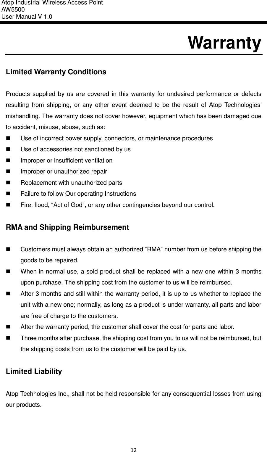 Atop Industrial Wireless Access Point AW 5500 User Manual V 1.0                      12  Warranty  Limited Warranty Conditions  Products  supplied  by  us  are  covered  in  this  warranty  for  undesired  performance  or  defects resulting  from  shipping,  or  any  other  event  deemed  to  be  the  result  of  Atop  Technologies’ mishandling. The warranty does not cover however, equipment which has been damaged due to accident, misuse, abuse, such as:   Use of incorrect power supply, connectors, or maintenance procedures   Use of accessories not sanctioned by us   Improper or insufficient ventilation   Improper or unauthorized repair   Replacement with unauthorized parts   Failure to follow Our operating Instructions   Fire, flood, “Act of God”, or any other contingencies beyond our control.  RMA and Shipping Reimbursement    Customers must always obtain an authorized “RMA” number from us before shipping the goods to be repaired.   When in normal use, a sold product shall be replaced with a new one within 3 months upon purchase. The shipping cost from the customer to us will be reimbursed.   After 3 months and still within the warranty period, it is up to us whether to replace the unit with a new one; normally, as long as a product is under warranty, all parts and labor are free of charge to the customers.   After the warranty period, the customer shall cover the cost for parts and labor.   Three months after purchase, the shipping cost from you to us will not be reimbursed, but the shipping costs from us to the customer will be paid by us.  Limited Liability  Atop Technologies Inc., shall not be held responsible for any consequential losses from using our products.     