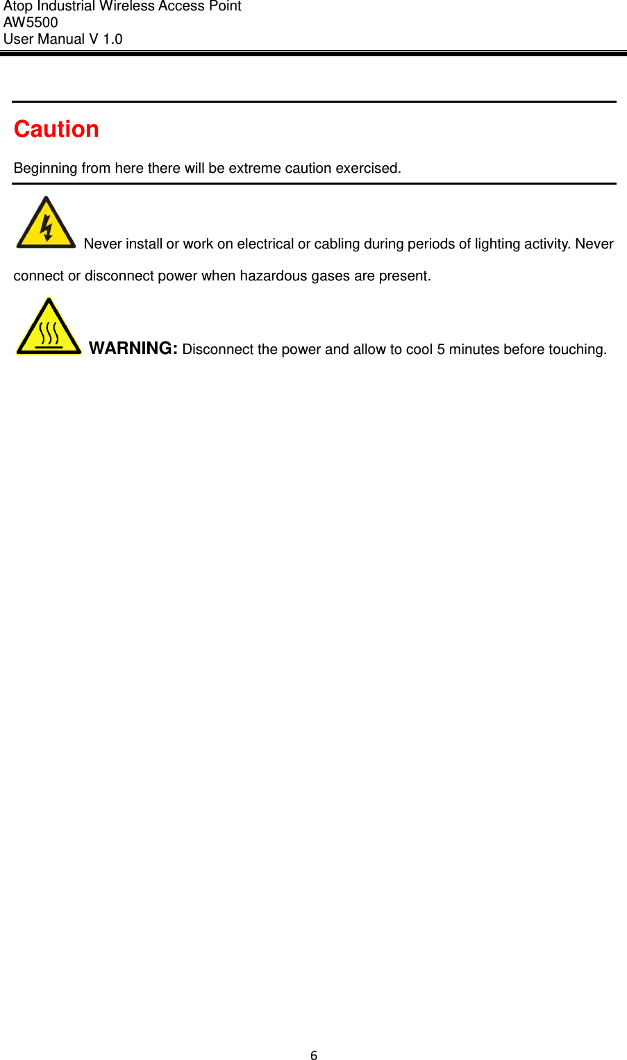 Atop Industrial Wireless Access Point AW 5500 User Manual V 1.0                      6   Caution Beginning from here there will be extreme caution exercised.   Never install or work on electrical or cabling during periods of lighting activity. Never connect or disconnect power when hazardous gases are present.  WARNING: Disconnect the power and allow to cool 5 minutes before touching.            