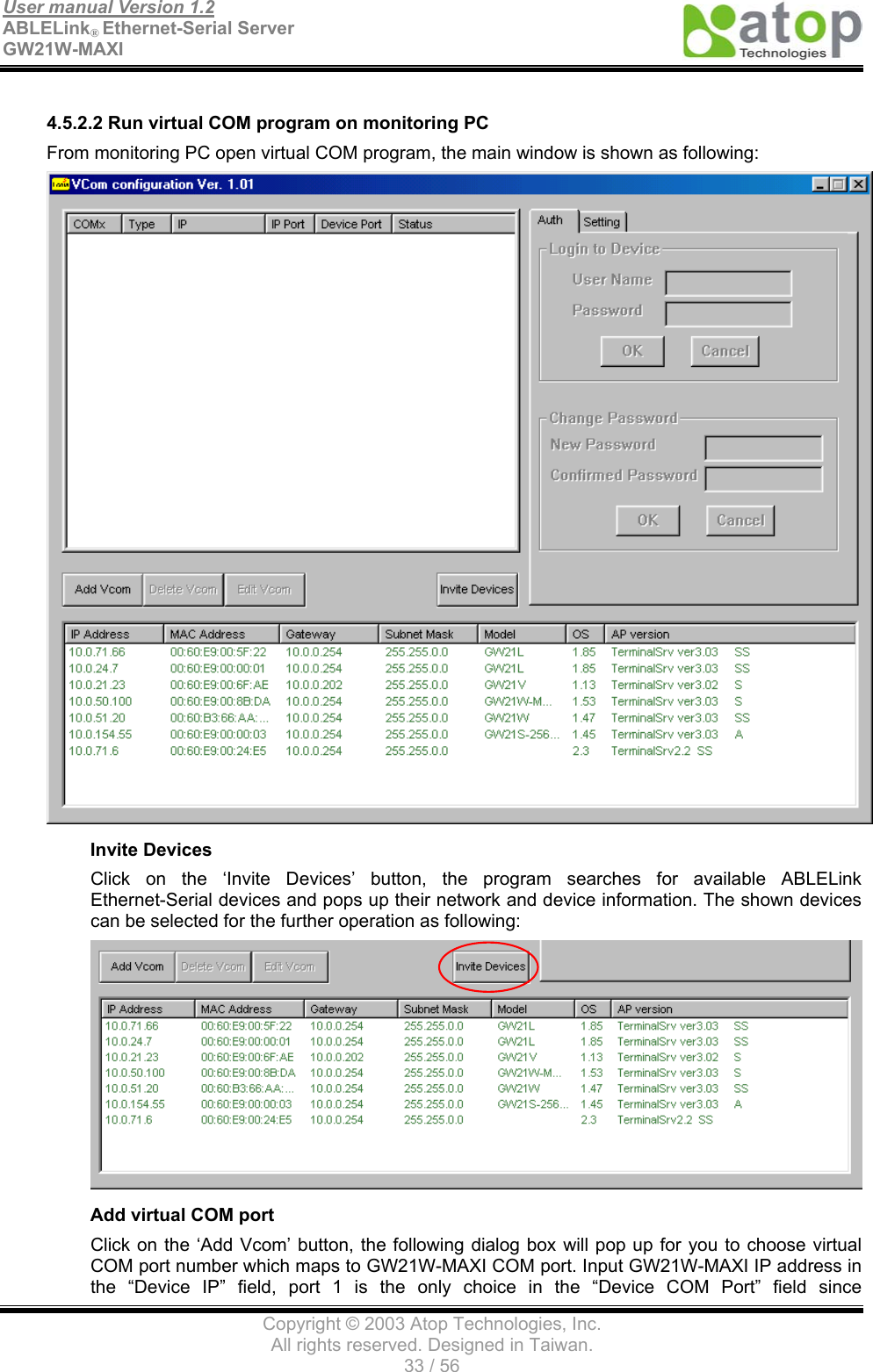 User manual Version 1.2 ABLELink® Ethernet-Serial Server   GW21W-MAXI                                      Copyright © 2003 Atop Technologies, Inc. All rights reserved. Designed in Taiwan. 33 / 56   4.5.2.2 Run virtual COM program on monitoring PC From monitoring PC open virtual COM program, the main window is shown as following:  Invite Devices Click on the ‘Invite Devices’ button, the program searches for available ABLELink Ethernet-Serial devices and pops up their network and device information. The shown devices can be selected for the further operation as following:    Add virtual COM port Click on the ‘Add Vcom’ button, the following dialog box will pop up for you to choose virtual COM port number which maps to GW21W-MAXI COM port. Input GW21W-MAXI IP address in the “Device IP” field, port 1 is the only choice in the “Device COM Port” field since 