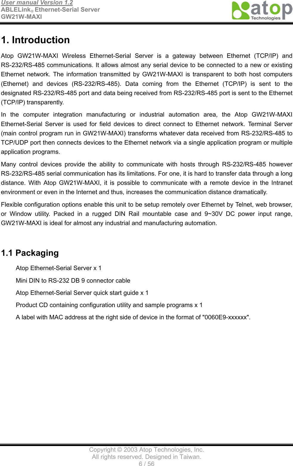 User manual Version 1.2 ABLELink® Ethernet-Serial Server   GW21W-MAXI                                      Copyright © 2003 Atop Technologies, Inc. All rights reserved. Designed in Taiwan. 6 / 56   1. Introduction Atop GW21W-MAXI Wireless Ethernet-Serial Server is a gateway between Ethernet (TCP/IP) and RS-232/RS-485 communications. It allows almost any serial device to be connected to a new or existing Ethernet network. The information transmitted by GW21W-MAXI is transparent to both host computers (Ethernet) and devices (RS-232/RS-485). Data coming from the Ethernet (TCP/IP) is sent to the designated RS-232/RS-485 port and data being received from RS-232/RS-485 port is sent to the Ethernet (TCP/IP) transparently. In the computer integration manufacturing or industrial automation area, the Atop GW21W-MAXI Ethernet-Serial Server is used for field devices to direct connect to Ethernet network. Terminal Server (main control program run in GW21W-MAXI) transforms whatever data received from RS-232/RS-485 to TCP/UDP port then connects devices to the Ethernet network via a single application program or multiple application programs.   Many control devices provide the ability to communicate with hosts through RS-232/RS-485 however RS-232/RS-485 serial communication has its limitations. For one, it is hard to transfer data through a long distance. With Atop GW21W-MAXI, it is possible to communicate with a remote device in the Intranet environment or even in the Internet and thus, increases the communication distance dramatically. Flexible configuration options enable this unit to be setup remotely over Ethernet by Telnet, web browser, or Window utility. Packed in a rugged DIN Rail mountable case and 9~30V DC power input range, GW21W-MAXI is ideal for almost any industrial and manufacturing automation.  1.1 Packaging Atop Ethernet-Serial Server x 1 Mini DIN to RS-232 DB 9 connector cable Atop Ethernet-Serial Server quick start guide x 1 Product CD containing configuration utility and sample programs x 1 A label with MAC address at the right side of device in the format of &quot;0060E9-xxxxxx&quot;.    