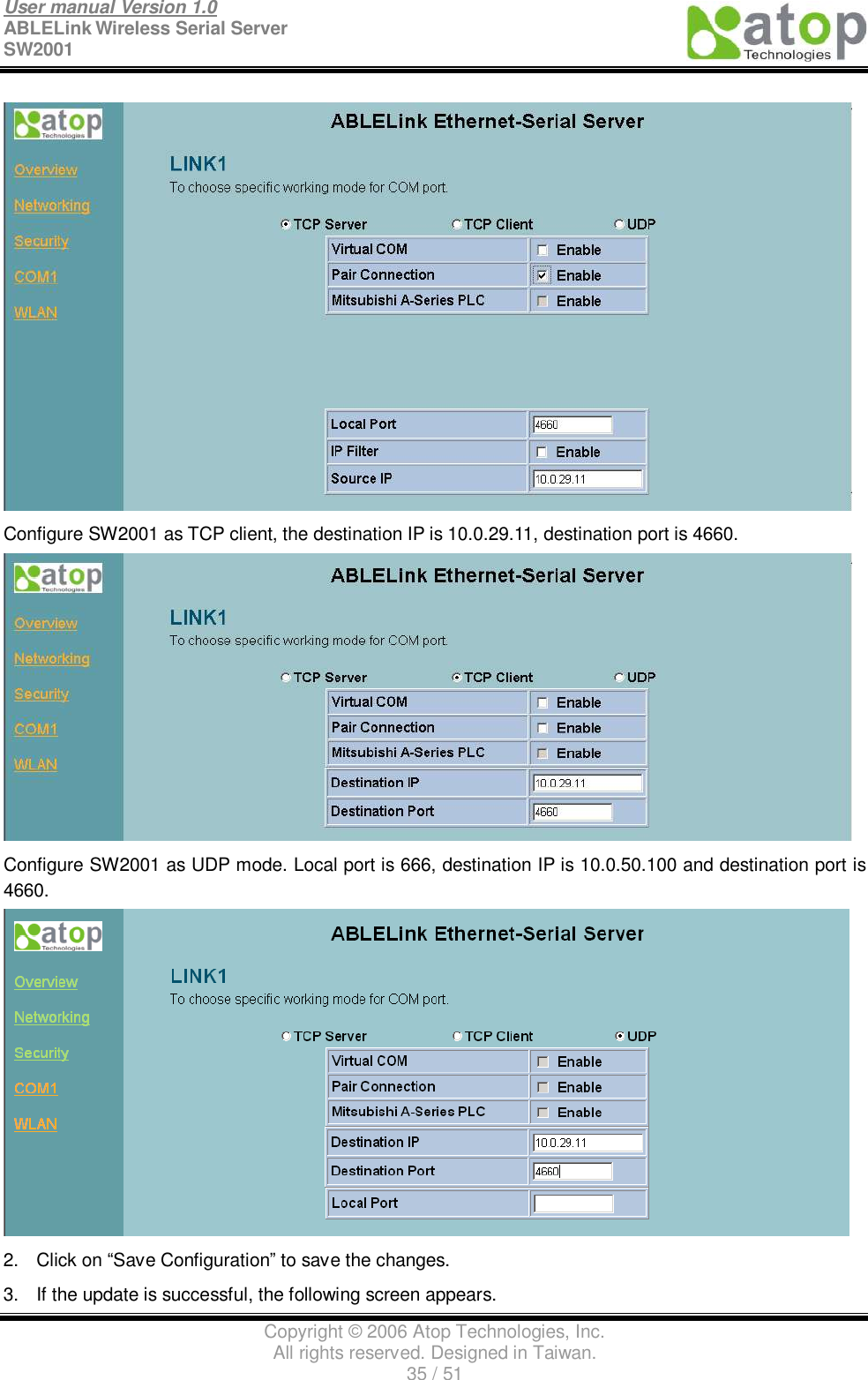 User manual Version 1.0 ABLELink Wireless Serial Server  SW2001                                                                                                                               Copyright © 2006 Atop Technologies, Inc. All rights reserved. Designed in Taiwan. 35 / 51    Configure SW2001 as TCP client, the destination IP is 10.0.29.11, destination port is 4660.  Configure SW2001 as UDP mode. Local port is 666, destination IP is 10.0.50.100 and destination port is 4660.  2. Click on “Save Configuration” to save the changes. 3. If the update is successful, the following screen appears. 