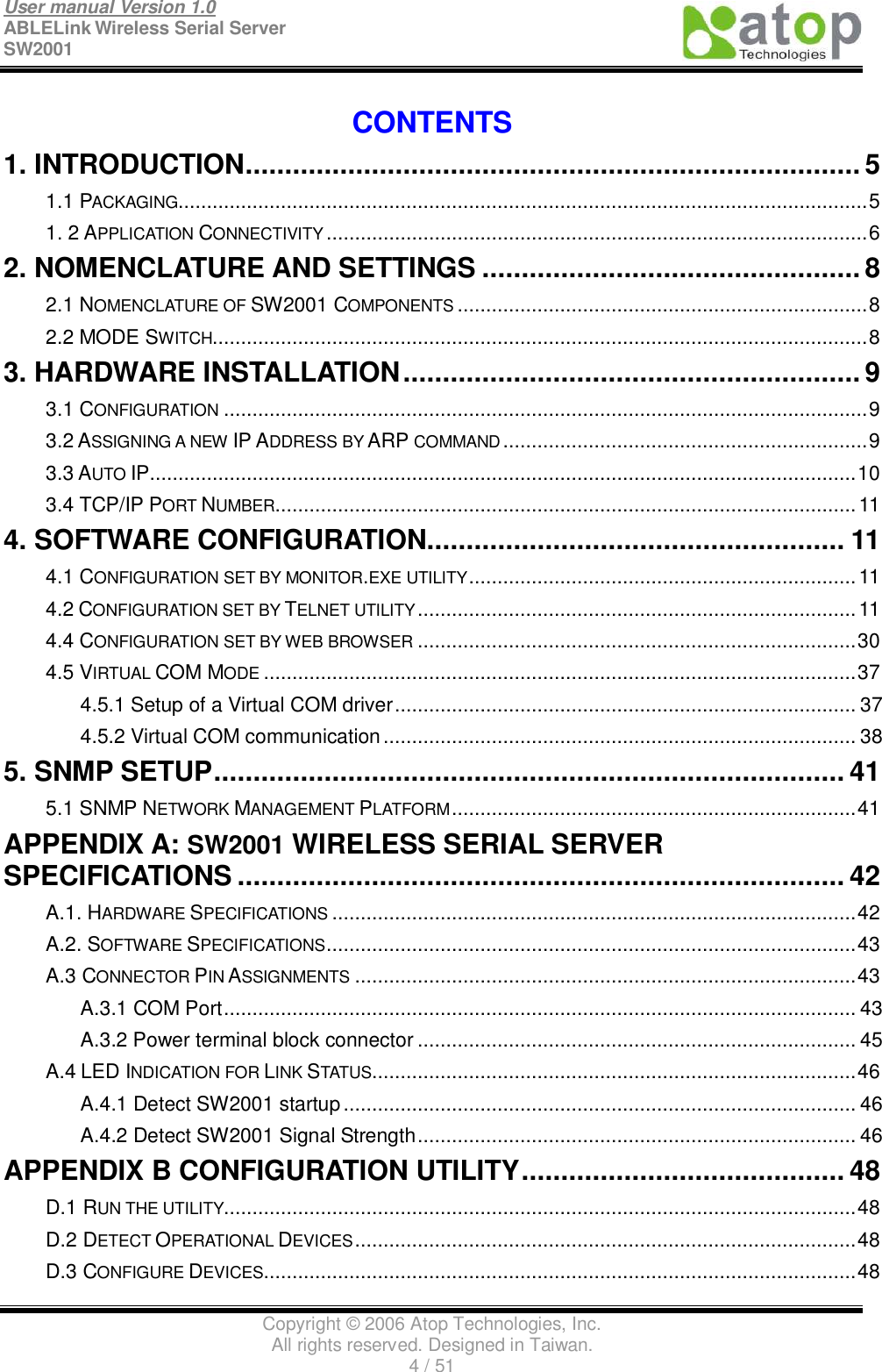 User manual Version 1.0 ABLELink Wireless Serial Server  SW2001                                                                                                                               Copyright © 2006 Atop Technologies, Inc. All rights reserved. Designed in Taiwan. 4 / 51   CONTENTS 1. INTRODUCTION..............................................................................5 1.1 PACKAGING.........................................................................................................................5 1. 2 APPLICATION CONNECTIVITY ...............................................................................................6 2. NOMENCLATURE AND SETTINGS................................................8 2.1 NOMENCLATURE OF SW2001 COMPONENTS ........................................................................8 2.2 MODE SWITCH...................................................................................................................8 3. HARDWARE INSTALLATION..........................................................9 3.1 CONFIGURATION .................................................................................................................9 3.2 ASSIGNING A NEW IP ADDRESS BY ARP COMMAND ................................................................9 3.3 AUTO IP............................................................................................................................10 3.4 TCP/IP PORT NUMBER......................................................................................................11 4. SOFTWARE CONFIGURATION.....................................................11 4.1 CONFIGURATION SET BY MONITOR.EXE UTILITY....................................................................11 4.2 CONFIGURATION SET BY TELNET UTILITY.............................................................................11 4.4 CONFIGURATION SET BY WEB BROWSER .............................................................................30 4.5 VIRTUAL COM MODE ........................................................................................................37 4.5.1 Setup of a Virtual COM driver.................................................................................37 4.5.2 Virtual COM communication...................................................................................38 5. SNMP SETUP................................................................................41 5.1 SNMP NETWORK MANAGEMENT PLATFORM.......................................................................41 APPENDIX A: SW2001 WIRELESS SERIAL SERVER SPECIFICATIONS.............................................................................42 A.1. HARDWARE SPECIFICATIONS ............................................................................................42 A.2. SOFTWARE SPECIFICATIONS.............................................................................................43 A.3 CONNECTOR PIN ASSIGNMENTS ........................................................................................43 A.3.1 COM Port...............................................................................................................43 A.3.2 Power terminal block connector.............................................................................45 A.4 LED INDICATION FOR LINK STATUS.....................................................................................46 A.4.1 Detect SW2001 startup..........................................................................................46 A.4.2 Detect SW2001 Signal Strength.............................................................................46 APPENDIX B CONFIGURATION UTILITY.........................................48 D.1 RUN THE UTILITY...............................................................................................................48 D.2 DETECT OPERATIONAL DEVICES........................................................................................48 D.3 CONFIGURE DEVICES........................................................................................................48 