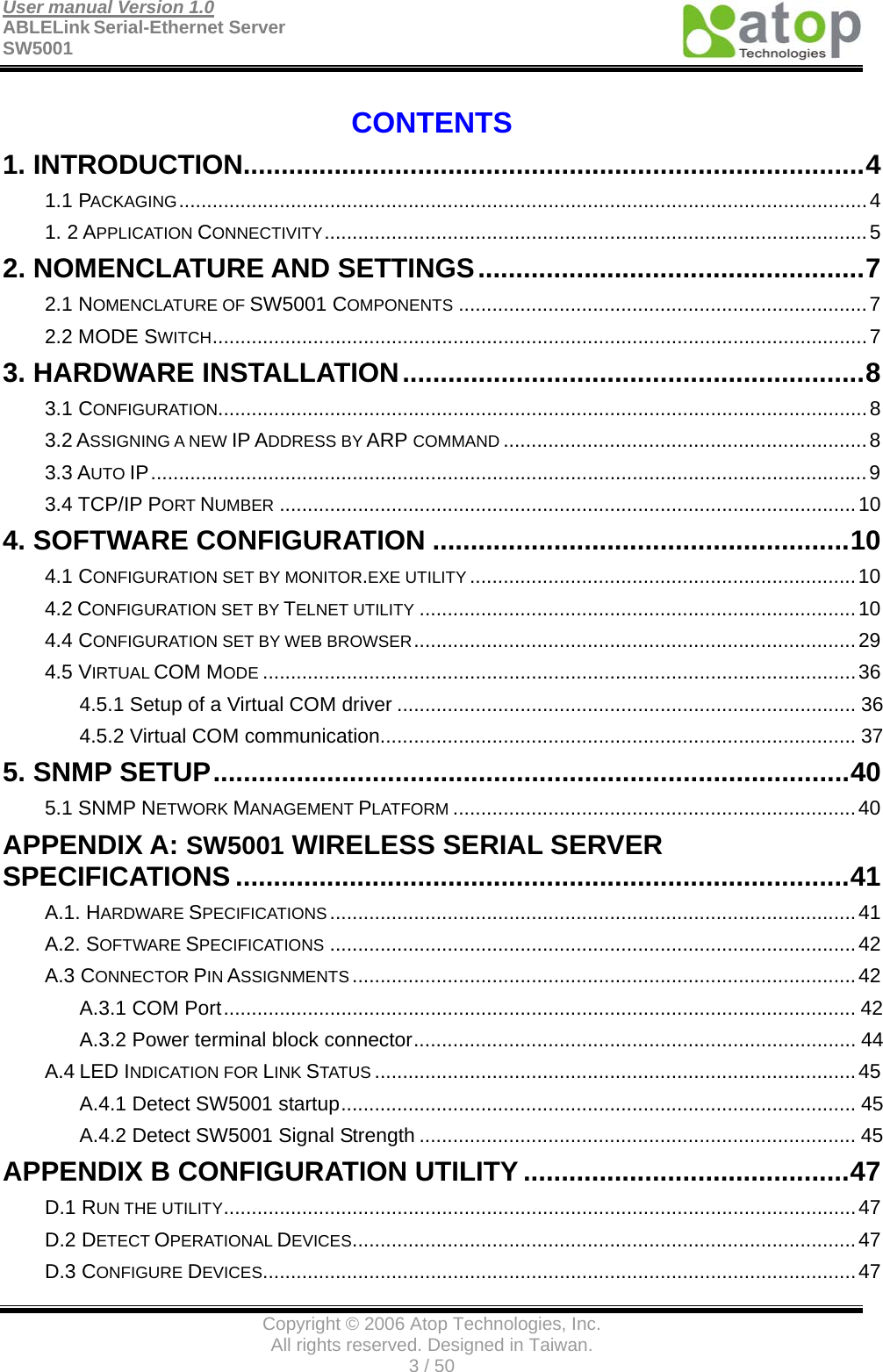 User manual Version 1.0 ABLELink Serial-Ethernet Server   SW5001                                        Copyright © 2006 Atop Technologies, Inc. All rights reserved. Designed in Taiwan. 3 / 50   CONTENTS 1. INTRODUCTION..................................................................................4 1.1 PACKAGING...........................................................................................................................4 1. 2 APPLICATION CONNECTIVITY.................................................................................................5 2. NOMENCLATURE AND SETTINGS...................................................7 2.1 NOMENCLATURE OF SW5001 COMPONENTS .........................................................................7 2.2 MODE SWITCH.....................................................................................................................7 3. HARDWARE INSTALLATION.............................................................8 3.1 CONFIGURATION....................................................................................................................8 3.2 ASSIGNING A NEW IP ADDRESS BY ARP COMMAND .................................................................8 3.3 AUTO IP................................................................................................................................9 3.4 TCP/IP PORT NUMBER .......................................................................................................10 4. SOFTWARE CONFIGURATION .......................................................10 4.1 CONFIGURATION SET BY MONITOR.EXE UTILITY .....................................................................10 4.2 CONFIGURATION SET BY TELNET UTILITY ..............................................................................10 4.4 CONFIGURATION SET BY WEB BROWSER...............................................................................29 4.5 VIRTUAL COM MODE ..........................................................................................................36 4.5.1 Setup of a Virtual COM driver .................................................................................. 36 4.5.2 Virtual COM communication..................................................................................... 37 5. SNMP SETUP....................................................................................40 5.1 SNMP NETWORK MANAGEMENT PLATFORM ........................................................................40 APPENDIX A: SW5001 WIRELESS SERIAL SERVER SPECIFICATIONS .................................................................................41 A.1. HARDWARE SPECIFICATIONS ..............................................................................................41 A.2. SOFTWARE SPECIFICATIONS ..............................................................................................42 A.3 CONNECTOR PIN ASSIGNMENTS ..........................................................................................42 A.3.1 COM Port................................................................................................................. 42 A.3.2 Power terminal block connector............................................................................... 44 A.4 LED INDICATION FOR LINK STATUS ......................................................................................45 A.4.1 Detect SW5001 startup............................................................................................ 45 A.4.2 Detect SW5001 Signal Strength .............................................................................. 45 APPENDIX B CONFIGURATION UTILITY ...........................................47 D.1 RUN THE UTILITY.................................................................................................................47 D.2 DETECT OPERATIONAL DEVICES..........................................................................................47 D.3 CONFIGURE DEVICES..........................................................................................................47 