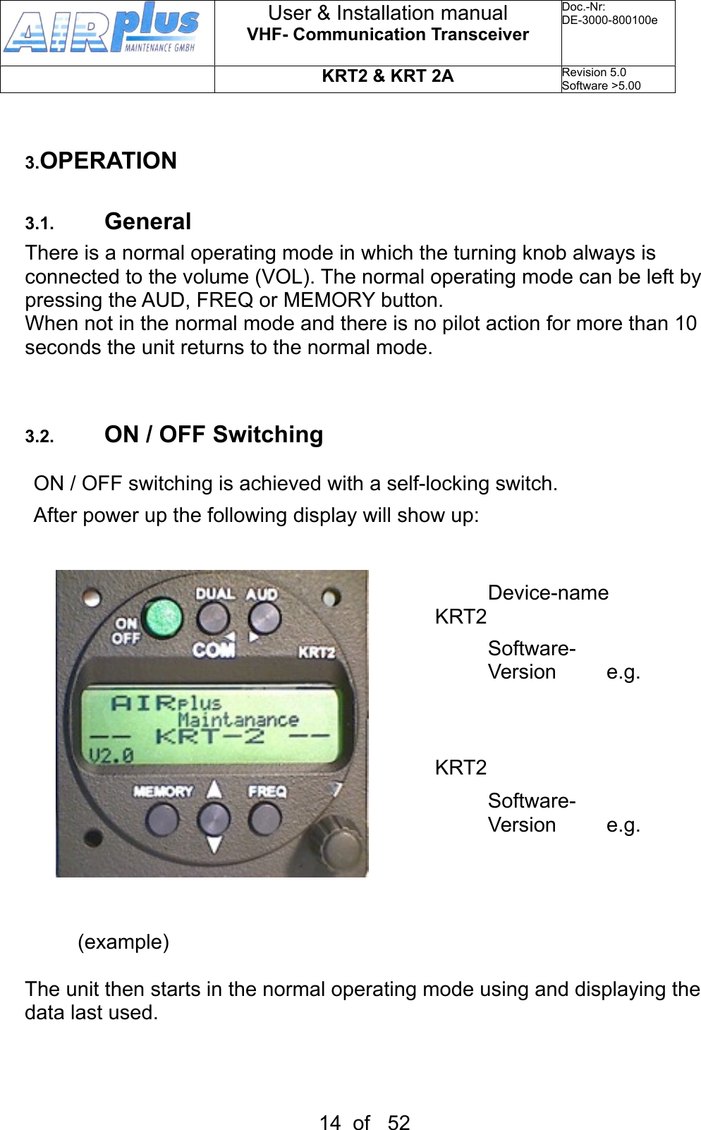 3.OPERATION3.1. GeneralThere is a normal operating mode in which the turning knob always is connected to the volume (VOL). The normal operating mode can be left by  pressing the AUD, FREQ or MEMORY button.When not in the normal mode and there is no pilot action for more than 10 seconds the unit returns to the normal mode.3.2. ON / OFF SwitchingON / OFF switching is achieved with a self-locking switch. After power up the following display will show up:            Device-name                     KRT2                 Software-                  Version   e.g. V2.0Gerätename                     KRT2                 Software-                  Version   e.g. V2.0(example)The unit then starts in the normal operating mode using and displaying the data last used.User &amp; Installation manualVHF- Communication TransceiverDoc.-Nr:DE-3000-800100eKRT2 &amp; KRT 2ARevision 5.0Software &gt;5.0014  of   52