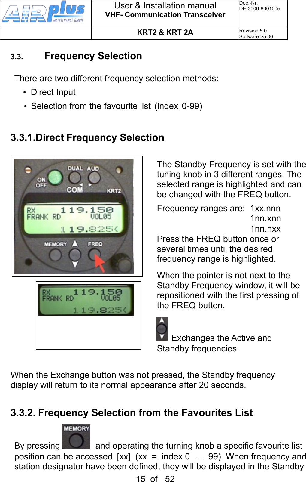 3.3. Frequency SelectionThere are two different frequency selection methods: •  Direct Input•  Selection from the favourite list  (index  0-99)3.3.1.Direct Frequency SelectionThe Standby-Frequency is set with the tuning knob in 3 different ranges. The selected range is highlighted and can be changed with the FREQ button.Frequency ranges are:  1xx.nnn  1nn.xnn  1nn.nxxPress the FREQ button once or several times until the desired frequency range is highlighted.When the pointer is not next to the Standby Frequency window, it will be repositioned with the first pressing of the FREQ button.  Exchanges the Active and     Standby frequencies.When the Exchange button was not pressed, the Standby frequency display will return to its normal appearance after 20 seconds.3.3.2. Frequency Selection from the Favourites ListBy pressing    and operating the turning knob a specific favourite list position can be accessed  [xx]  (xx  =  index 0  …  99). When frequency and station designator have been defined, they will be displayed in the Standby User &amp; Installation manualVHF- Communication TransceiverDoc.-Nr:DE-3000-800100eKRT2 &amp; KRT 2ARevision 5.0Software &gt;5.0015  of   52