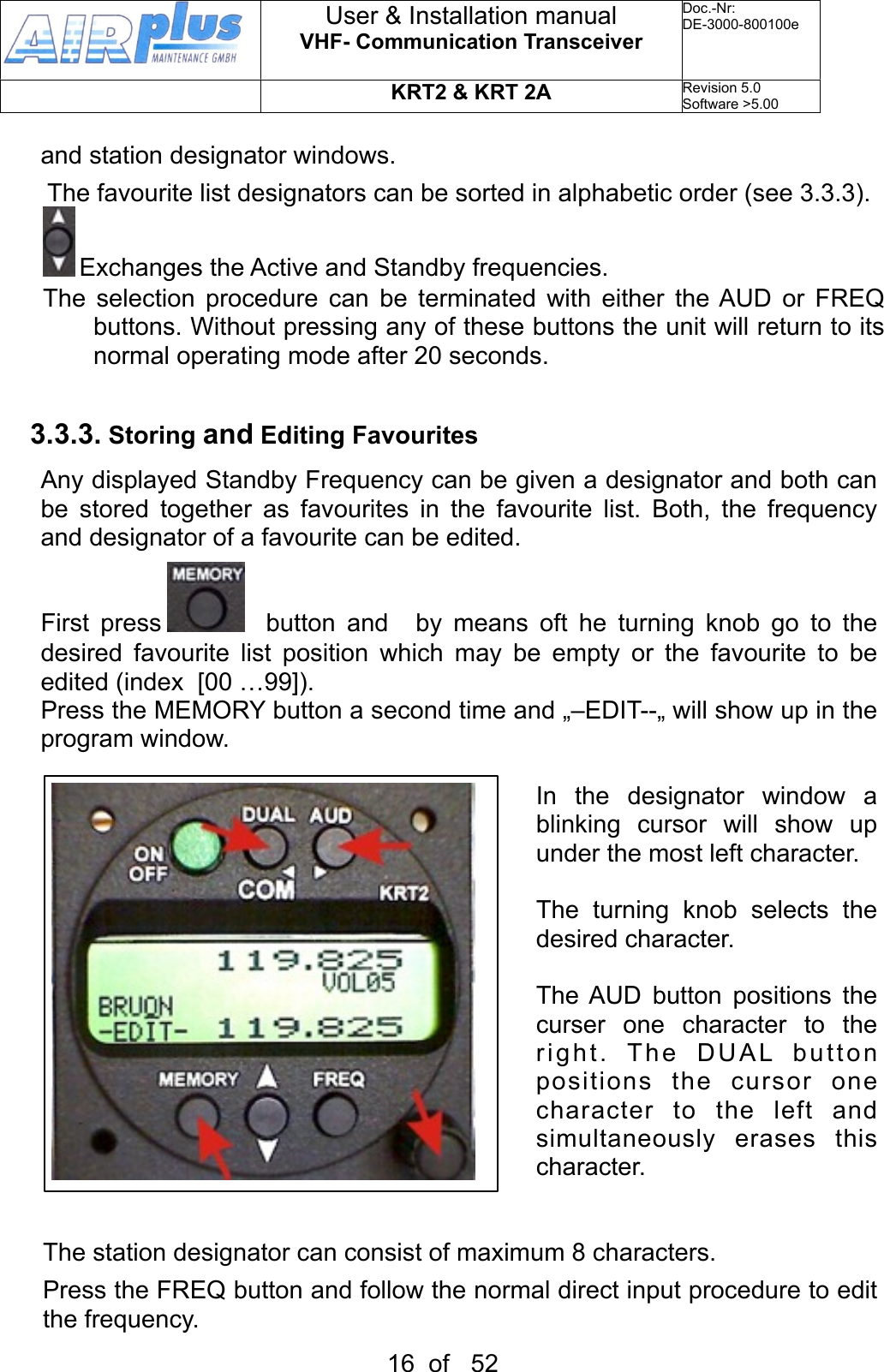 and station designator windows. The favourite list designators can be sorted in alphabetic order (see 3.3.3). Exchanges the Active and Standby frequencies. The  selection  procedure can  be terminated with either the AUD  or  FREQ buttons. Without pressing any of these buttons the unit will return to its normal operating mode after 20 seconds.3.3.3. Storing and Editing FavouritesAny displayed Standby Frequency can be given a designator and both can be  stored  together  as  favourites  in  the  favourite  list.  Both,  the  frequency and designator of a favourite can be edited.First  press    button  and    by  means  oft  he  turning  knob  go  to  the desired  favourite  list  position  which  may  be  empty  or  the  favourite  to  be edited (index  [00 …99]).Press the MEMORY button a second time and „–EDIT--„ will show  up in the program window. In  the  designator  window  a blinking  cursor  will  show  up under the most left character. The  turning  knob  selects  the desired character.The AUD  button  positions  the curser  one  character  to  the right.  The  DUAL  button positions  the  cursor  one character  to  the  left  and simultaneously  erases  this character.The station designator can consist of maximum 8 characters.Press the FREQ button and follow  the normal direct input procedure to edit the frequency. User &amp; Installation manualVHF- Communication TransceiverDoc.-Nr:DE-3000-800100eKRT2 &amp; KRT 2ARevision 5.0Software &gt;5.0016  of   52