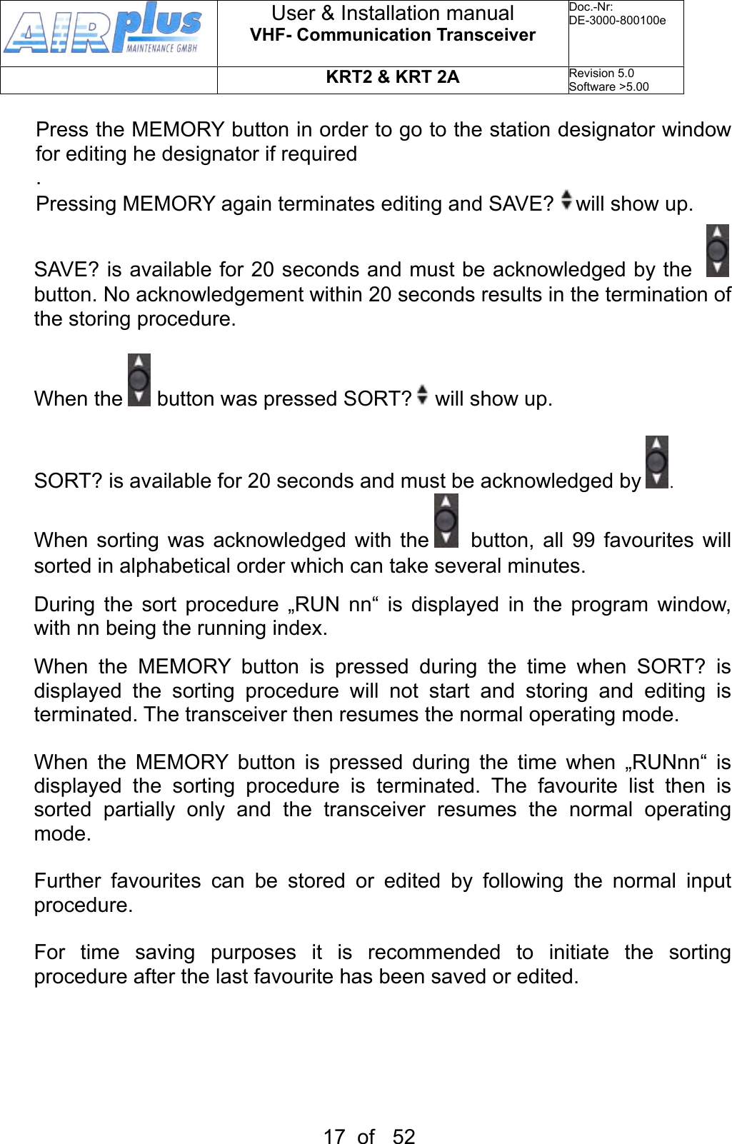 Press the MEMORY button in order to go to the station designator window for editing he designator if required.Pressing MEMORY again terminates editing and SAVE?   will show up. SAVE? is available for 20 seconds and must be acknowledged by the     button. No acknowledgement within 20 seconds results in the termination of the storing procedure.When the   button was pressed SORT?   will show up.SORT? is available for 20 seconds and must be acknowledged by  .When sorting  was  acknowledged  with the   button, all  99 favourites will sorted in alphabetical order which can take several minutes.During  the  sort  procedure  „RUN  nn“  is  displayed  in  the  program  window, with nn being the running index.When  the  MEMORY  button  is  pressed  during  the  time  when  SORT?  is displayed  the  sorting  procedure  will  not  start  and  storing  and  editing  is terminated. The transceiver then resumes the normal operating mode. When  the  MEMORY  button  is  pressed  during  the  time  when  „RUNnn“  is displayed  the  sorting  procedure  is  terminated.  The  favourite  list  then  is sorted  partially  only  and  the  transceiver  resumes  the  normal  operating mode. Further  favourites  can  be  stored  or  edited  by  following  the  normal  input procedure.For  time  saving  purposes  it  is  recommended  to  initiate  the  sorting procedure after the last favourite has been saved or edited.User &amp; Installation manualVHF- Communication TransceiverDoc.-Nr:DE-3000-800100eKRT2 &amp; KRT 2ARevision 5.0Software &gt;5.0017  of   52