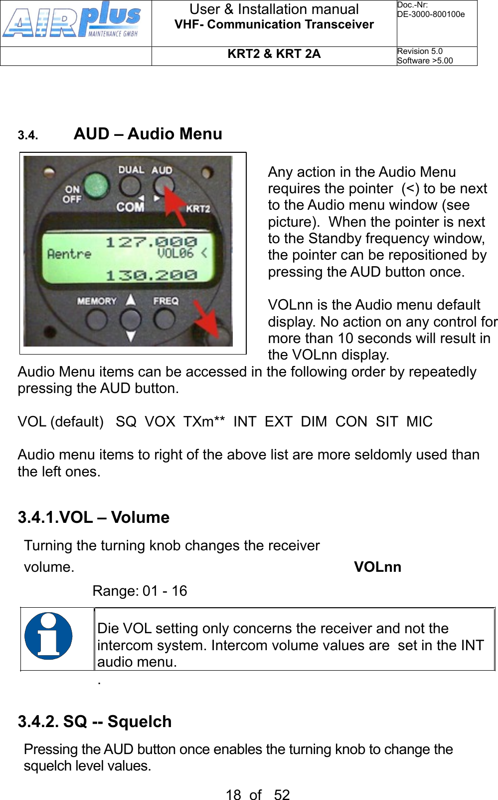 3.4. AUD – Audio MenuAny action in the Audio Menu requires the pointer  (&lt;) to be next to the Audio menu window (see picture).  When the pointer is next to the Standby frequency window, the pointer can be repositioned by pressing the AUD button once.VOLnn is the Audio menu default display. No action on any control for more than 10 seconds will result in the VOLnn display.Audio Menu items can be accessed in the following order by repeatedly pressing the AUD button.VOL (default)   SQ  VOX  TXm**  INT  EXT  DIM  CON  SIT  MIC Audio menu items to right of the above list are more seldomly used than the left ones.   3.4.1.VOL – VolumeTurning the turning knob changes the receiver volume.        VOLnn             Range: 01 - 16Die VOL setting only concerns the receiver and not the intercom system. Intercom volume values are  set in the INT audio menu..3.4.2. SQ -- Squelch Pressing the AUD button once enables the turning knob to change the squelch level values. User &amp; Installation manualVHF- Communication TransceiverDoc.-Nr:DE-3000-800100eKRT2 &amp; KRT 2ARevision 5.0Software &gt;5.0018  of   52
