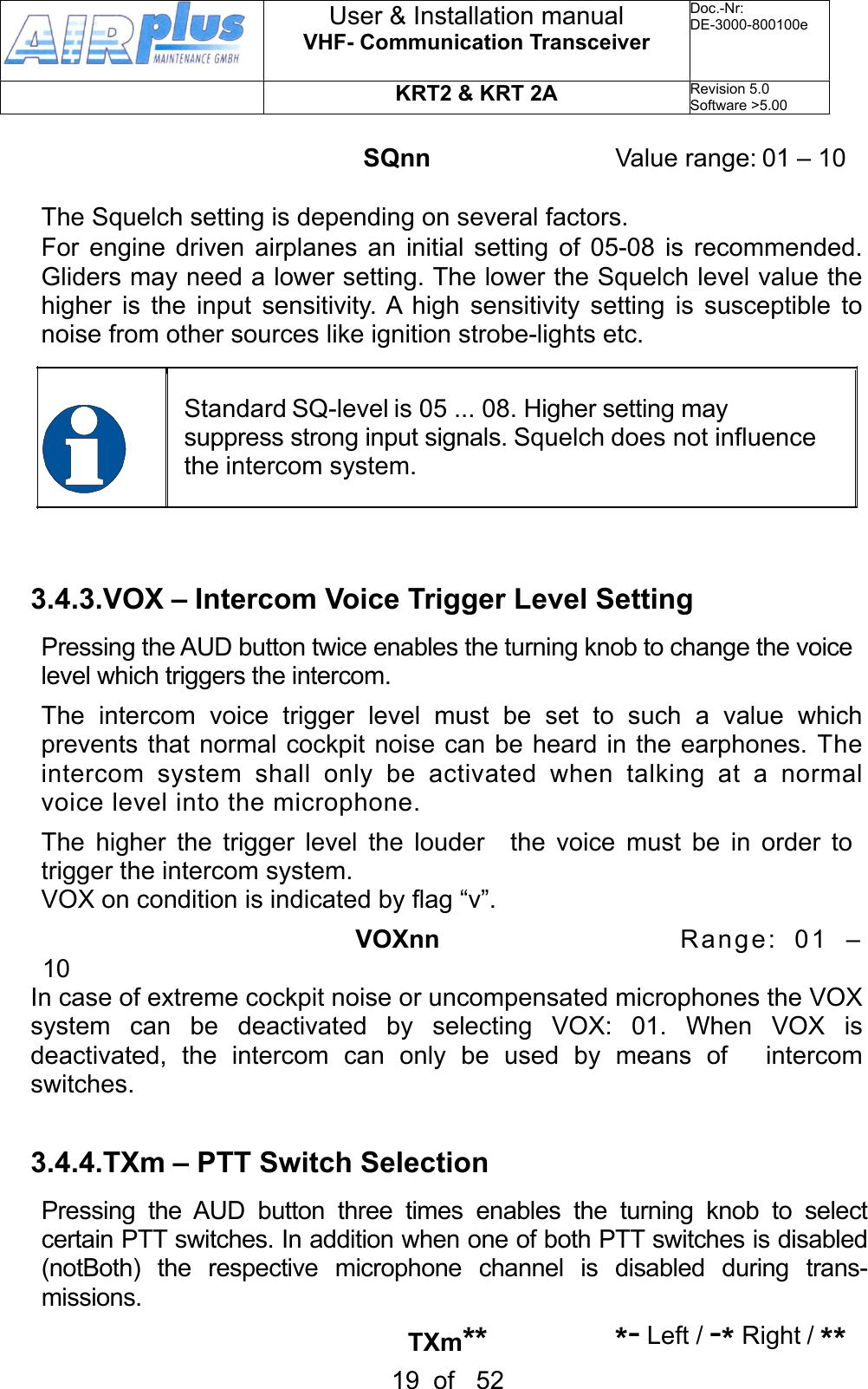 SQnn     Value range: 01 – 10The Squelch setting is depending on several factors. For  engine driven airplanes  an initial  setting  of 05-08  is  recommended. Gliders may need a lower setting. The lower the Squelch level value the higher  is  the  input sensitivity. A high  sensitivity  setting  is susceptible to noise from other sources like ignition strobe-lights etc.Standard SQ-level is 05 ... 08. Higher setting may suppress strong input signals. Squelch does not influence the intercom system.3.4.3.VOX – Intercom Voice Trigger Level SettingPressing the AUD button twice enables the turning knob to change the voice level which triggers the intercom. The  intercom  voice  trigger  level  must  be  set  to  such  a  value  which prevents that  normal  cockpit  noise can be heard in the earphones. The intercom  system  shall  only  be  activated  when  talking  at  a  normal voice level into the microphone.The  higher  the  trigger level  the  louder    the voice  must  be  in  order  to trigger the intercom system.VOX on condition is indicated by flag “v”.                                 VOXnn                      Range: 01  – 10 In case of extreme cockpit noise or uncompensated microphones the VOX system  can  be  deactivated  by  selecting  VOX:  01.  When  VOX  is deactivated,  the  intercom  can  only  be  used  by  means  of    intercom switches.3.4.4.TXm – PTT Switch Selection Pressing  the  AUD  button  three  times  enables  the  turning  knob  to  select  certain PTT switches. In addition when one of both PTT switches is disabled (notBoth)  the  respective  microphone  channel  is  disabled  during  trans-missions.               TXm**     *- Left / -* Right / ** User &amp; Installation manualVHF- Communication TransceiverDoc.-Nr:DE-3000-800100eKRT2 &amp; KRT 2ARevision 5.0Software &gt;5.0019  of   52