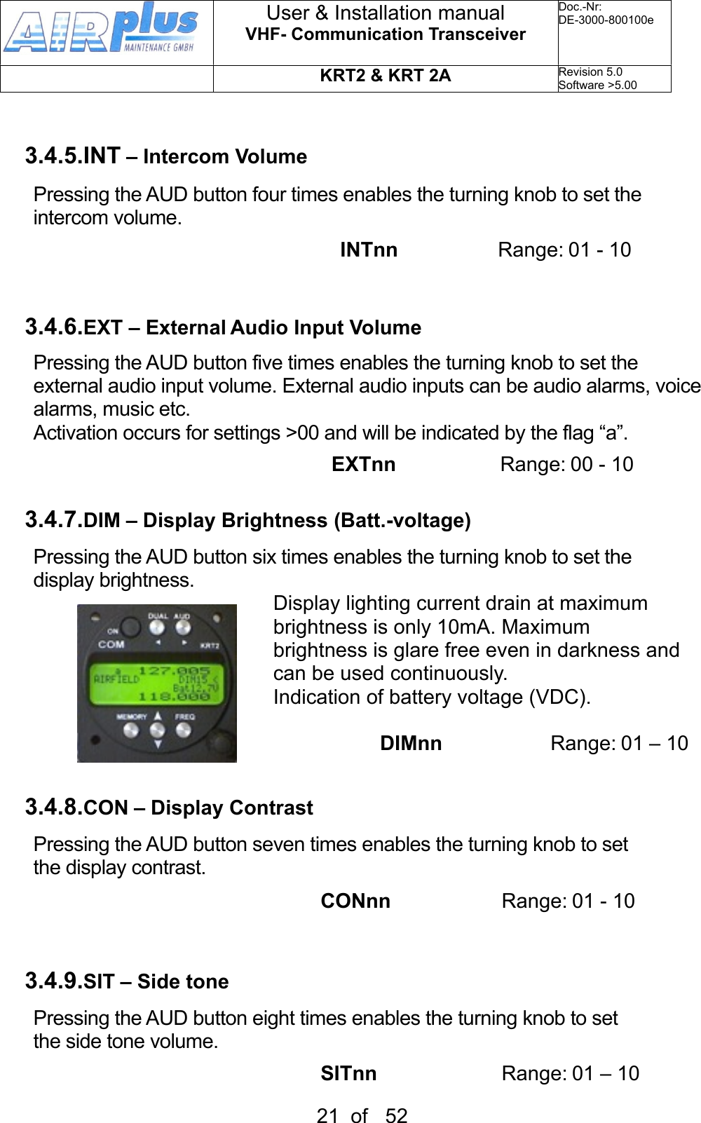 3.4.5.INT – Intercom VolumePressing the AUD button four times enables the turning knob to set the intercom volume.                                    INTnn  Range: 01 - 103.4.6.EXT – External Audio Input VolumePressing the AUD button five times enables the turning knob to set the external audio input volume. External audio inputs can be audio alarms, voice alarms, music etc.Activation occurs for settings &gt;00 and will be indicated by the flag “a”.                                                       EXTnn                 Range: 00 - 103.4.7.DIM – Display Brightness (Batt.-voltage)Pressing the AUD button six times enables the turning knob to set the display brightness. Display lighting current drain at maximum brightness is only 10mA. Maximum brightness is glare free even in darkness and can be used continuously.Indication of battery voltage (VDC).         DIMnn     R a n g e :  01 – 103.4.8.CON – Display ContrastPressing the AUD button seven times enables the turning knob to set the display contrast.                                           CONnn       Range: 01 - 103.4.9.SIT – Side tonePressing the AUD button eight times enables the turning knob to set the side tone volume.                                           SITnn      Range: 01 – 10User &amp; Installation manualVHF- Communication TransceiverDoc.-Nr:DE-3000-800100eKRT2 &amp; KRT 2ARevision 5.0Software &gt;5.0021  of   52