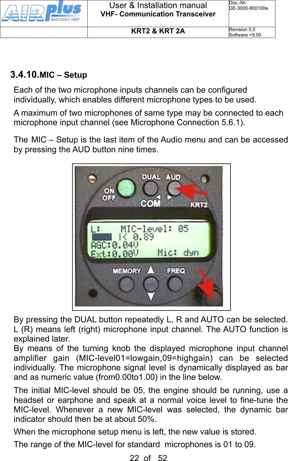 3.4.10.MIC – SetupEach of the two microphone inputs channels can be configured individually, which enables different microphone types to be used.A maximum of two microphones of same type may be connected to each microphone input channel (see Microphone Connection 5.6.1).The MIC – Setup is the last item of the Audio menu and can be accessed by pressing the AUD button nine times.  By pressing the DUAL button repeatedly L, R and AUTO can be selected. L (R) means left (right) microphone input channel. The AUTO function is explained later.By  means  of  the  turning  knob  the  displayed  microphone  input  channel amplifier  gain  (MIC-level01=lowgain,09=highgain)  can  be  selected individually. The microphone signal  level  is dynamically displayed as bar and as numeric value (from0.00to1.00) in the line below.The  initial MIC-level  should  be 05, the engine  should  be  running, use a headset  or earphone and speak  at a normal  voice level to  fine-tune the MIC-level.  Whenever  a  new  MIC-level  was  selected,  the  dynamic  bar indicator should then be at about 50%.When the microphone setup menu is left, the new value is stored.The range of the MIC-level for standard  microphones is 01 to 09.User &amp; Installation manualVHF- Communication TransceiverDoc.-Nr:DE-3000-800100eKRT2 &amp; KRT 2ARevision 5.0Software &gt;5.0022  of   52