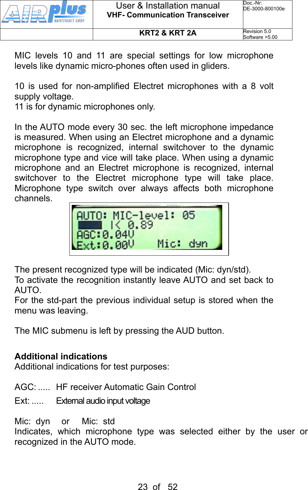 MIC  levels  10  and  11  are  special  settings  for  low  microphone levels like dynamic micro-phones often used in gliders.10  is  used  for  non-amplified  Electret  microphones  with  a  8 volt supply voltage.11 is for dynamic microphones only.In the AUTO mode every 30 sec. the left microphone impedance is measured. When using an Electret microphone and a dynamic microphone  is  recognized,  internal  switchover  to  the  dynamic microphone type and vice will take place. When using a dynamic microphone  and  an  Electret  microphone  is  recognized,  internal switchover  to  the  Electret  microphone  type  will  take  place. Microphone  type  switch  over  always  affects  both  microphone channels.The present recognized type will be indicated (Mic: dyn/std).To activate the recognition instantly  leave AUTO and set back to AUTO.For the std-part the previous individual setup is stored when the menu was leaving.  The MIC submenu is left by pressing the AUD button.Additional indicationsAdditional indications for test purposes:AGC: .....  HF receiver Automatic Gain ControlExt: .....   External audio input voltageMic:  dyn    or     Mic:  stdIndicates,  which  microphone  type  was  selected  either  by  the  user  or recognized in the AUTO mode.User &amp; Installation manualVHF- Communication TransceiverDoc.-Nr:DE-3000-800100eKRT2 &amp; KRT 2ARevision 5.0Software &gt;5.0023  of   52