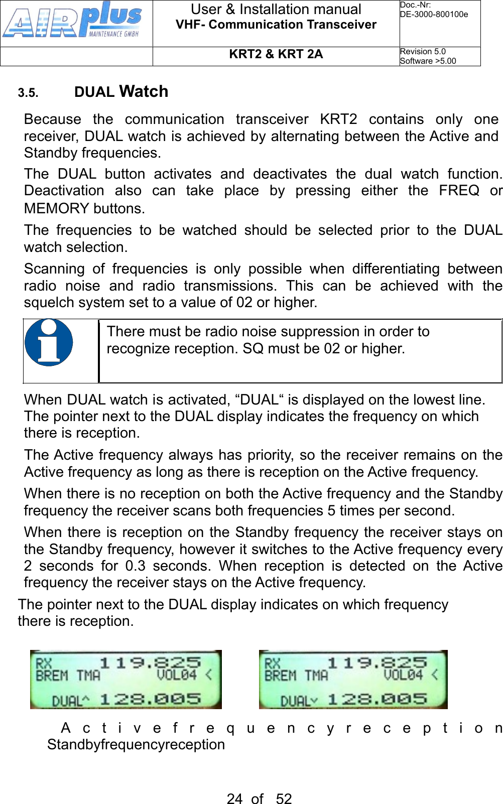 3.5. DUAL WatchBecause  the  communication  transceiver  KRT2  contains  only  one receiver, DUAL watch is achieved by alternating between the Active and Standby frequencies.The  DUAL  button  activates  and  deactivates  the  dual  watch  function. Deactivation  also  can  take  place  by  pressing  either  the  FREQ  or MEMORY buttons.The  frequencies  to  be  watched  should  be  selected  prior  to  the  DUAL watch selection.Scanning  of  frequencies  is  only  possible  when  differentiating  between radio  noise  and  radio  transmissions.  This  can  be  achieved  with  the squelch system set to a value of 02 or higher.There must be radio noise suppression in order to recognize reception. SQ must be 02 or higher. When DUAL watch is activated, “DUAL“ is displayed on the lowest line. The pointer next to the DUAL display indicates the frequency on which there is reception. The Active frequency always has priority, so the receiver remains on the Active frequency as long as there is reception on the Active frequency. When there is no reception on both the Active frequency and the Standby frequency the receiver scans both frequencies 5 times per second. When there is reception on the Standby  frequency the receiver stays on the Standby frequency, however it switches to the Active frequency every 2  seconds  for  0.3  seconds.  When  reception  is  detected  on  the  Active frequency the receiver stays on the Active frequency. The pointer next to the DUAL display indicates on which frequency there is reception.     Activefrequencyreception   Standbyfrequencyreception User &amp; Installation manualVHF- Communication TransceiverDoc.-Nr:DE-3000-800100eKRT2 &amp; KRT 2ARevision 5.0Software &gt;5.0024  of   52            