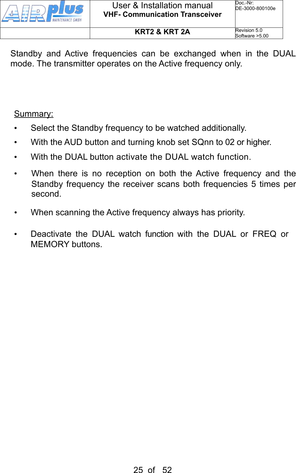 Standby  and  Active  frequencies  can  be  exchanged  when  in  the  DUAL mode. The transmitter operates on the Active frequency only.Summary:•  Select the Standby frequency to be watched additionally.•  With the AUD button and turning knob set SQnn to 02 or higher.•  With the DUAL button activate the DUAL watch function.•  When  there  is  no  reception  on  both  the Active  frequency  and  the Standby  frequency  the receiver  scans  both frequencies 5  times  per second. •  When scanning the Active frequency always has priority. •  Deactivate  the  DUAL  watch function with  the DUAL or FREQ or MEMORY buttons.User &amp; Installation manualVHF- Communication TransceiverDoc.-Nr:DE-3000-800100eKRT2 &amp; KRT 2ARevision 5.0Software &gt;5.0025  of   52