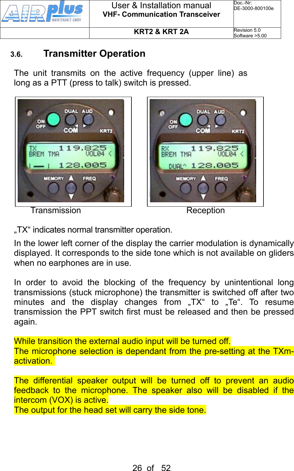 3.6. Transmitter OperationThe  unit  transmits  on  the  active  frequency  (upper  line)  as long as a PTT (press to talk) switch is pressed.       Transmission          Reception„TX“ indicates normal transmitter operation.In the lower left corner of the display the carrier modulation is dynamically displayed. It corresponds to the side tone which is not available on gliders when no earphones are in use.In  order  to  avoid  the  blocking  of  the  frequency  by  unintentional  long transmissions (stuck microphone) the transmitter is switched off after two minutes  and  the  display  changes  from  „TX“  to  „Te“.  To  resume transmission the PPT switch first must be released and then be pressed again.While transition the external audio input will be turned off.The microphone selection is dependant from  the pre-setting at the TXm-activation. The  differential  speaker  output  will  be  turned  off  to  prevent  an  audio feedback  to  the  microphone.  The  speaker  also  will  be  disabled  if  the intercom (VOX) is active.The output for the head set will carry the side tone.User &amp; Installation manualVHF- Communication TransceiverDoc.-Nr:DE-3000-800100eKRT2 &amp; KRT 2ARevision 5.0Software &gt;5.0026  of   52
