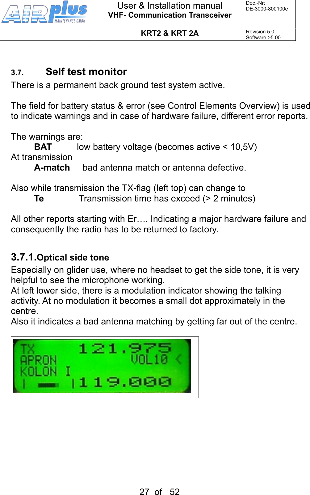 3.7. Self test monitorThere is a permanent back ground test system active.The field for battery status &amp; error (see Control Elements Overview) is used to indicate warnings and in case of hardware failure, different error reports.The warnings are:BAT          low battery voltage (becomes active &lt; 10,5V)At transmissionA-match     bad antenna match or antenna defective.Also while transmission the TX-flag (left top) can change to Te              Transmission time has exceed (&gt; 2 minutes)All other reports starting with Er…. Indicating a major hardware failure and consequently the radio has to be returned to factory. 3.7.1.Optical side toneEspecially on glider use, where no headset to get the side tone, it is very helpful to see the microphone working.At left lower side, there is a modulation indicator showing the talking activity. At no modulation it becomes a small dot approximately in the centre. Also it indicates a bad antenna matching by getting far out of the centre.User &amp; Installation manualVHF- Communication TransceiverDoc.-Nr:DE-3000-800100eKRT2 &amp; KRT 2ARevision 5.0Software &gt;5.0027  of   52