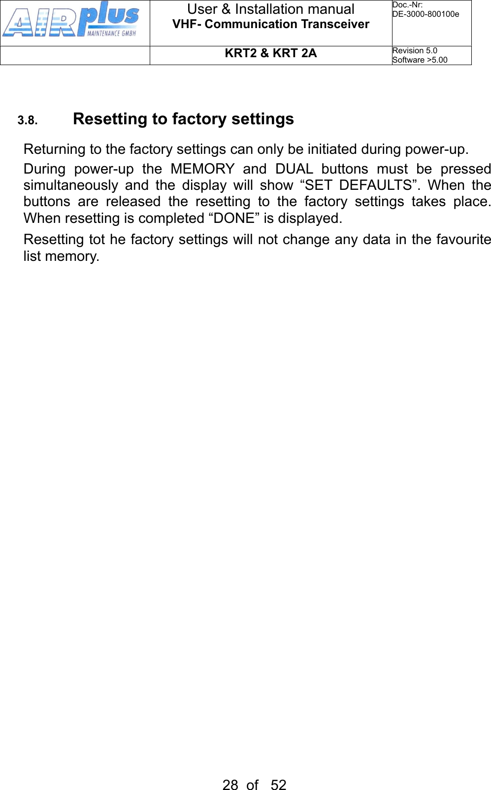 3.8. Resetting to factory settingsReturning to the factory settings can only be initiated during power-up.During  power-up  the  MEMORY  and  DUAL  buttons  must  be  pressed simultaneously  and  the  display  will  show  “SET  DEFAULTS”.  When  the buttons  are  released  the  resetting  to  the  factory  settings  takes  place. When resetting is completed “DONE” is displayed.Resetting tot he factory settings will not change any data in the favourite list memory.User &amp; Installation manualVHF- Communication TransceiverDoc.-Nr:DE-3000-800100eKRT2 &amp; KRT 2ARevision 5.0Software &gt;5.0028  of   52