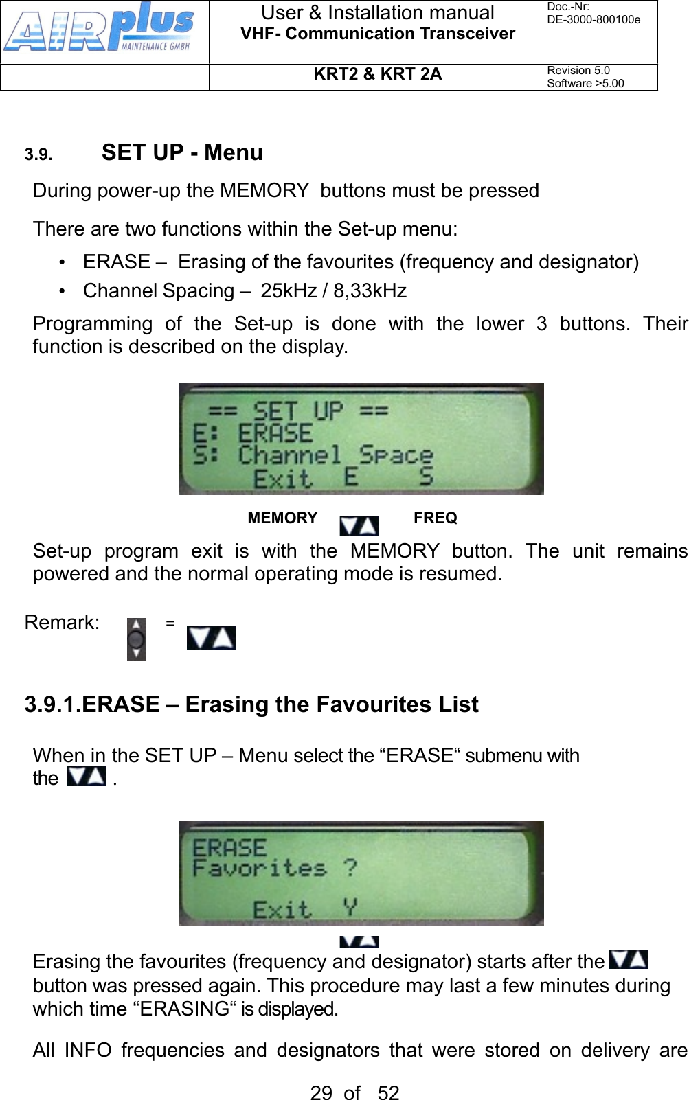 3.9. SET UP - MenuDuring power-up the MEMORY  buttons must be pressed There are two functions within the Set-up menu:•  ERASE –  Erasing of the favourites (frequency and designator)•  Channel Spacing –  25kHz / 8,33kHzProgramming  of  the  Set-up  is  done  with  the  lower  3  buttons.  Their function is described on the display.MEMORY                      FREQSet-up  program  exit  is  with  the  MEMORY  button.  The  unit  remains powered and the normal operating mode is resumed.Remark:               =  3.9.1.ERASE – Erasing the Favourites ListWhen in the SET UP – Menu select the “ERASE“ submenu with the   .MEMORY                      FREQErasing the favourites (frequency and designator) starts after the   button was pressed again. This procedure may last a few minutes during which time “ERASING“ is displayed.All  INFO  frequencies  and  designators  that  were  stored  on  delivery  are User &amp; Installation manualVHF- Communication TransceiverDoc.-Nr:DE-3000-800100eKRT2 &amp; KRT 2ARevision 5.0Software &gt;5.0029  of   52
