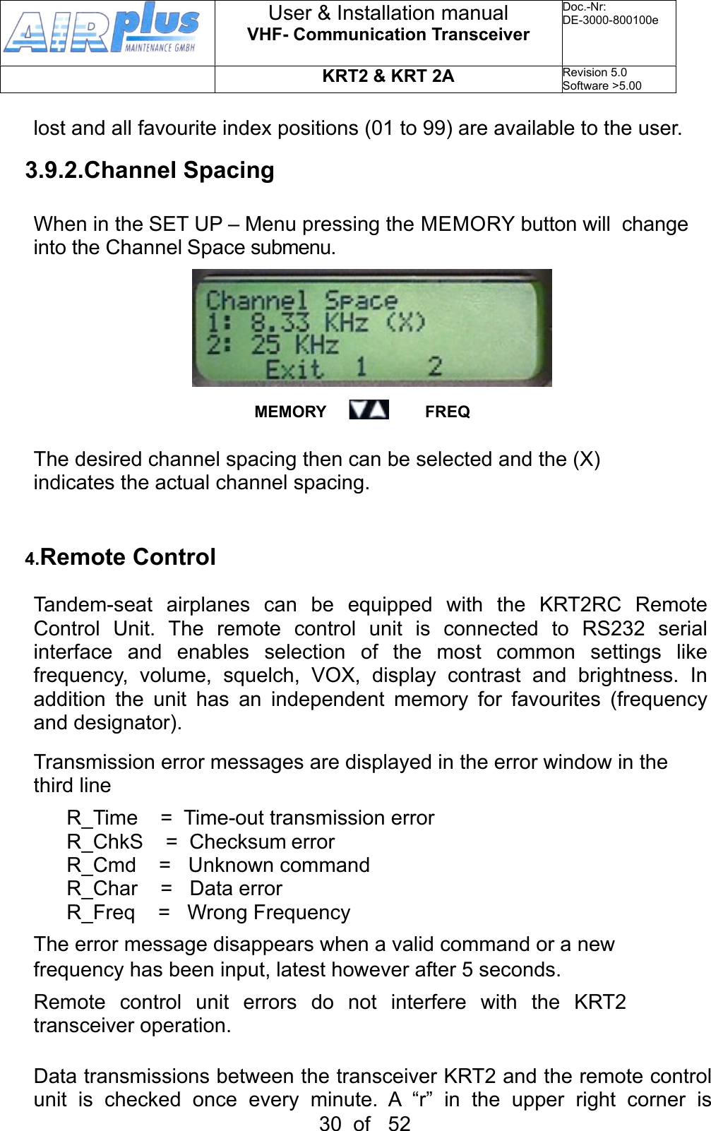 lost and all favourite index positions (01 to 99) are available to the user. 3.9.2.Channel SpacingWhen in the SET UP – Menu pressing the MEMORY button will  change into the Channel Space submenu. MEMORY                      FREQThe desired channel spacing then can be selected and the (X) indicates the actual channel spacing.4.Remote Control Tandem-seat  airplanes  can  be  equipped  with  the  KRT2RC  Remote Control  Unit.  The  remote  control  unit  is  connected  to  RS232  serial interface  and  enables  selection  of  the  most  common  settings  like frequency,  volume,  squelch,  VOX,  display  contrast  and  brightness.  In addition  the  unit  has  an  independent  memory  for  favourites  (frequency and designator). Transmission error messages are displayed in the error window in the third lineR_Time  =  Time-out transmission errorR_ChkS  =  Checksum errorR_Cmd  =   Unknown commandR_Char    =   Data errorR_Freq    =   Wrong FrequencyThe error message disappears when a valid command or a new frequency has been input, latest however after 5 seconds.Remote  control  unit  errors  do  not  interfere  with  the  KRT2 transceiver operation.Data transmissions between the transceiver KRT2 and the remote control unit  is  checked  once  every  minute.  A  “r”  in  the  upper  right  corner  is User &amp; Installation manualVHF- Communication TransceiverDoc.-Nr:DE-3000-800100eKRT2 &amp; KRT 2ARevision 5.0Software &gt;5.0030  of   52