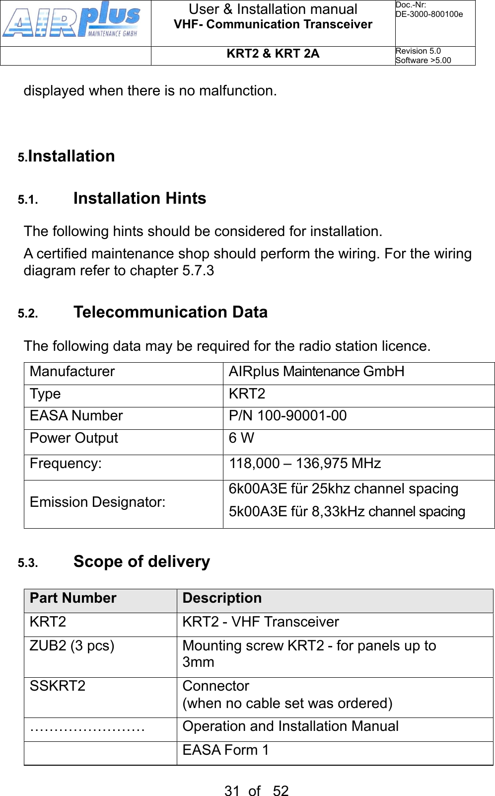 displayed when there is no malfunction.5.Installation5.1. Installation HintsThe following hints should be considered for installation.A certified maintenance shop should perform the wiring. For the wiring diagram refer to chapter 5.7.3 5.2. Telecommunication DataThe following data may be required for the radio station licence.ManufacturerAIRplus Maintenance GmbHTypeKRT2EASA NumberP/N 100-90001-00Power Output6 WFrequency:118,000 – 136,975 MHzEmission Designator:6k00A3E für 25khz channel spacing5k00A3E für 8,33kHz channel spacing5.3. Scope of deliveryPart NumberDescriptionKRT2KRT2 - VHF TransceiverZUB2 (3 pcs)Mounting screw KRT2 - for panels up to 3mmSSKRT2Connector(when no cable set was ordered)……………………Operation and Installation ManualEASA Form 1User &amp; Installation manualVHF- Communication TransceiverDoc.-Nr:DE-3000-800100eKRT2 &amp; KRT 2ARevision 5.0Software &gt;5.0031  of   52