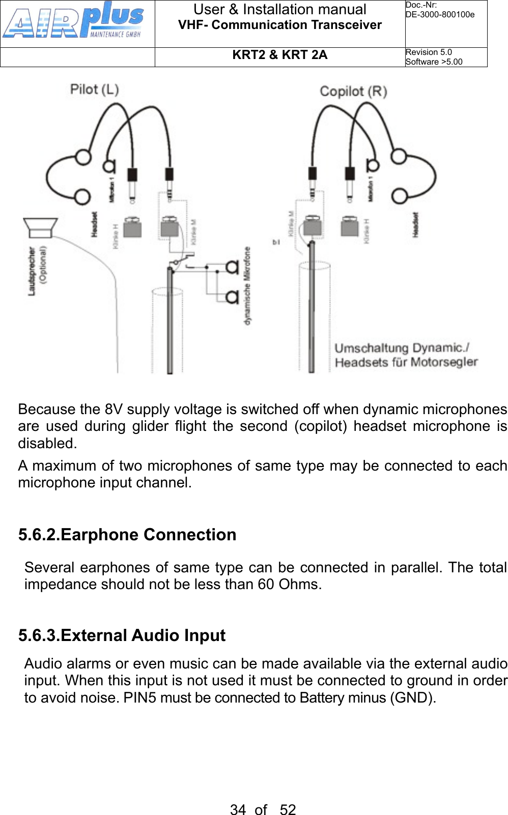 Because the 8V supply voltage is switched off when dynamic microphones are  used  during  glider  flight  the  second  (copilot)  headset  microphone  is disabled.A maximum  of two microphones of same type may be connected to each microphone input channel.5.6.2.Earphone ConnectionSeveral  earphones of same type can be connected in parallel. The total impedance should not be less than 60 Ohms. 5.6.3.External Audio InputAudio alarms or even music can be made available via the external audio input. When this input is not used it must be connected to ground in order to avoid noise. PIN5 must be connected to Battery minus (GND).User &amp; Installation manualVHF- Communication TransceiverDoc.-Nr:DE-3000-800100eKRT2 &amp; KRT 2ARevision 5.0Software &gt;5.0034  of   52