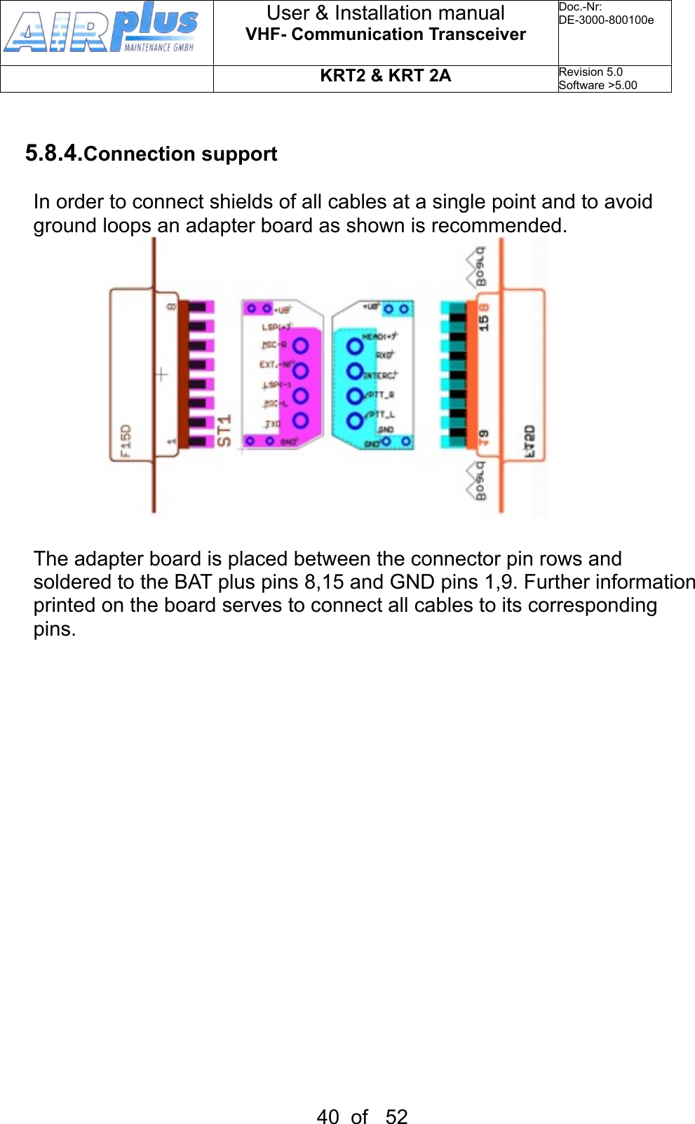 5.8.4.Connection supportIn order to connect shields of all cables at a single point and to avoid ground loops an adapter board as shown is recommended.              The adapter board is placed between the connector pin rows and soldered to the BAT plus pins 8,15 and GND pins 1,9. Further information printed on the board serves to connect all cables to its corresponding pins. User &amp; Installation manualVHF- Communication TransceiverDoc.-Nr:DE-3000-800100eKRT2 &amp; KRT 2ARevision 5.0Software &gt;5.0040  of   52